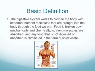 Basic Definition
 The digestive system works to provide the body with
  important nutrient molecules that are brought into the
  body through the food we eat. Food is broken down
  mechanically and chemically, nutrient molecules are
  absorbed, and any food that is not digested or
  absorbed is eliminated in the form of solid waste.
 