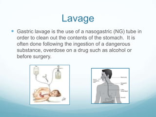 Lavage
 Gastric lavage is the use of a nasogastric (NG) tube in
  order to clean out the contents of the stomach. It is
  often done following the ingestion of a dangerous
  substance, overdose on a drug such as alcohol or
  before surgery.
 