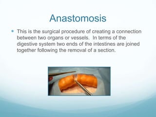 Anastomosis
 This is the surgical procedure of creating a connection
  between two organs or vessels. In terms of the
  digestive system two ends of the intestines are joined
  together following the removal of a section.
 