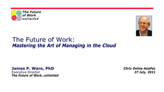 The Future of Work:
Mastering the Art of Managing in the Cloud



James P. Ware, PhD                           Citrix Online AsiaPac
Executive Director                                   27 July, 2011
The Future of Work…unlimited
 