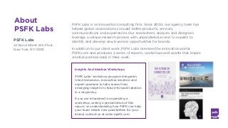 LABS
@PSFK
#FutureofWork
About
PSFK Labs
PSFK Labs
42 Bond Street, 6th Floor
New York, NY 10012
PSFK Labs is an innovation consulting firm. Since 2004, our agency team has
helped global corporations concept better products, services,
communications and experiences. Our researchers, analysts and designers
leverage a unique research process with unparalleled access to experts to
identify and develop new business opportunities for brands.
In addition to our client work, PSFK Labs oversees the innovation portal
PSFK.com and produces a series of reports, workshops and events that inspire
creative professionals in their work.
Insights And Ideation Workshops
PSFK Labs' workshop program integrates
trend immersion, innovation ideation and
expert speakers to take teams from
emerging insights to future-forward ideation
in a single day.
If you are interested in organizing a
workshop, seeing a presentation of this
report, or understanding how PSFK can help
your team ideate new possibilities for your
brand, contact us at sales@psfk.com
 
