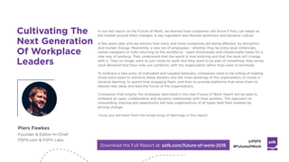 LABS
@PSFK
#FutureofWork
Piers Fawkes
Founder & Editor-In-Chief
PSFK.com & PSFK Labs
In our last report on the Future of Work, we learned how companies will thrive if they can adapt as
the market around them changes. A key ingredient was flexible workforce and dynamic culture.
A few years later and we witness how more and more companies are being affected by disruption
and market change. Meanwhile, a new set of employees - whether they be entry-level millennials,
career-swappers or folks returning to the workforce - seem emotionally and intellectually ready for a
new way of working. They understand that the world is now evolving and that the work will change
with it. They no longer want to just 'come to work' but they want to be part of something: they sense
(and demand) that their roles are symbiotic with the organization rather than ones of servitude.
To embrace a new army of motivated and capable believers, companies need to be willing of making
those extra steps to immerse these workers into the inner-workings of the organization, to invest in
iterative learning, to spend time engaging them, and then to provide platforms that allow them to
elevate new ideas and lead the future of the organizations.
Companies that employ the strategies described in this new Future of Work report will be able to
embrace an open, collaborative and dynamic relationship with their workers. This approach to
onboarding, training and opportunity will help organizations of all types lead their markets by
driving change.
I trust you will learn from the broad array of learnings in this report.
Download the Full Report at: psfk.com/future-of-work-2016
Cultivating The
Next Generation
Of Workplace
Leaders
 