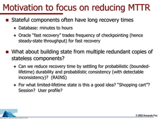 © 2002 Armando Fox
Motivation to focus on reducing MTTR
 Stateful components often have long recovery times
 Database: minutes to hours
 Oracle “fast recovery” trades frequency of checkpointing (hence
steady-state throughput) for fast recovery
 What about building state from multiple redundant copies of
stateless components?
 Can we reduce recovery time by settling for probabilistic (bounded-
lifetime) durability and probabilistic consistency (with detectable
inconsistency)? (RAINS)
 For what limited-lifetime state is this a good idea? “Shopping cart”?
Session? User profile?
 