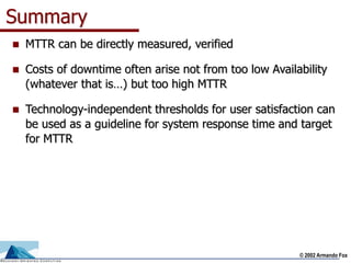 © 2002 Armando Fox
Summary
 MTTR can be directly measured, verified
 Costs of downtime often arise not from too low Availability
(whatever that is…) but too high MTTR
 Technology-independent thresholds for user satisfaction can
be used as a guideline for system response time and target
for MTTR
 