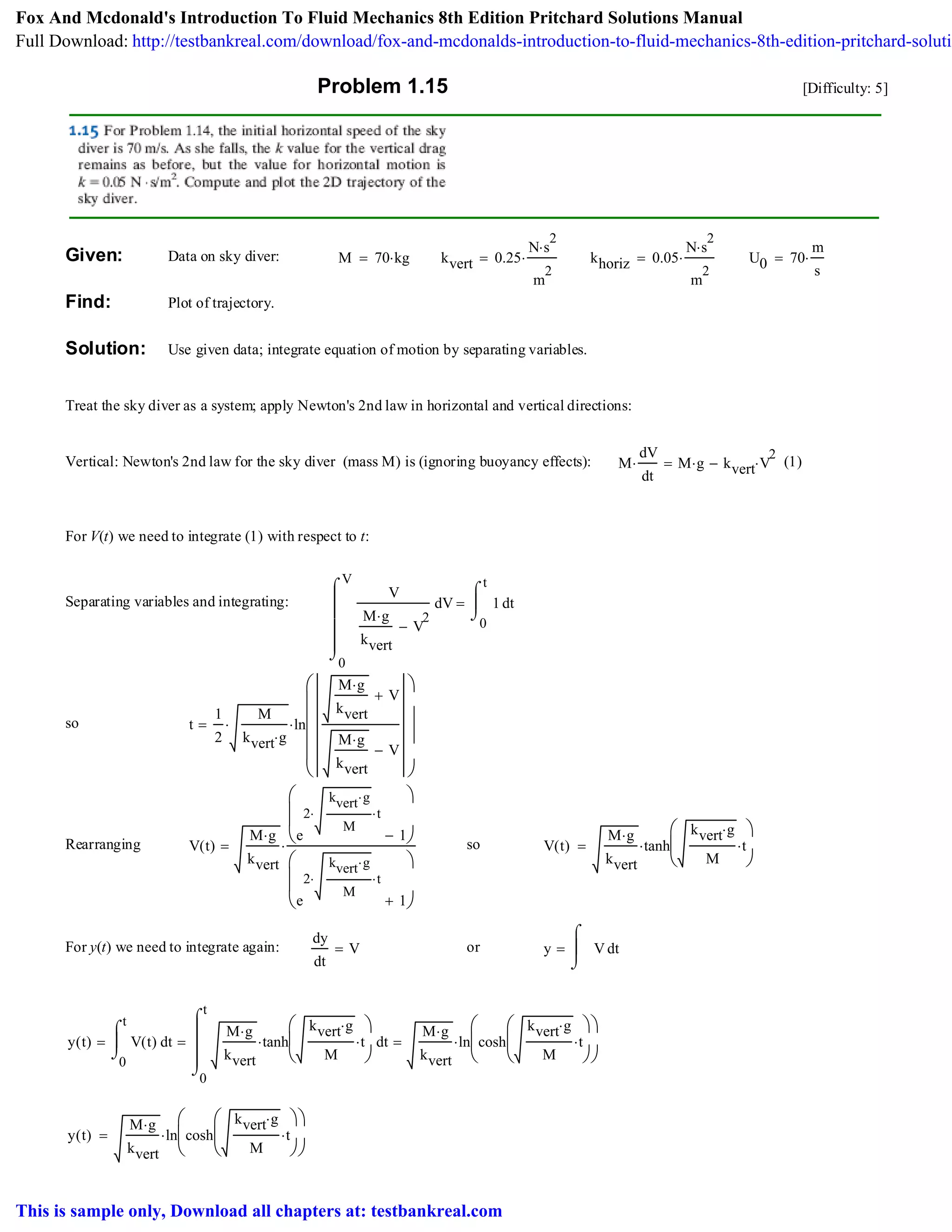 Problem 1.15 [Difficulty: 5]
Given: Data on sky diver: M 70 kg⋅= kvert 0.25
N s
2
⋅
m
2
⋅= khoriz 0.05
N s
2
⋅
m
2
⋅= U0 70
m
s
⋅=
Find: Plot of trajectory.
Solution: Use given data; integrate equation of motion by separating variables.
Treat the sky diver as a system; apply Newton's 2nd law in horizontal and vertical directions:
Vertical: Newton's 2nd law for the sky diver (mass M) is (ignoring buoyancy effects): M
dV
dt
⋅ M g⋅ kvert V
2
⋅−= (1)
For V(t) we need to integrate (1) with respect to t:
Separating variables and integrating:
0
V
V
V
M g⋅
kvert
V
2
−
⌠
⎮
⎮
⎮
⎮
⌡
d
0
t
t1
⌠
⎮
⌡
d=
so t
1
2
M
kvert g⋅
⋅ ln
M g⋅
kvert
V+
M g⋅
kvert
V−
⎛
⎜
⎜
⎜
⎜
⎝
⎞
⎟
⎟
⎠
⋅=
Rearranging o
r
V t( )
M g⋅
kvert
e
2
kvert g⋅
M
⋅ t⋅
1−
⎛
⎜
⎜
⎝
⎞
⎠
e
2
kvert g⋅
M
⋅ t⋅
1+
⎛
⎜
⎜
⎝
⎞
⎠
⋅= so V t( )
M g⋅
kvert
tanh
kvert g⋅
M
t⋅
⎛
⎜
⎝
⎞
⎠
⋅=
For y(t) we need to integrate again:
dy
dt
V= or y tV
⌠
⎮
⌡
d=
y t( )
0
t
tV t( )
⌠
⎮
⌡
d=
0
t
t
M g⋅
kvert
tanh
kvert g⋅
M
t⋅
⎛
⎜
⎝
⎞
⎠
⋅
⌠
⎮
⎮
⎮
⌡
d=
M g⋅
kvert
ln cosh
kvert g⋅
M
t⋅
⎛
⎜
⎝
⎞
⎠
⎛
⎜
⎝
⎞
⎠
⋅=
y t( )
M g⋅
kvert
ln cosh
kvert g⋅
M
t⋅
⎛
⎜
⎝
⎞
⎠
⎛
⎜
⎝
⎞
⎠
⋅=
Fox And Mcdonald's Introduction To Fluid Mechanics 8th Edition Pritchard Solutions Manual
Full Download: http://testbankreal.com/download/fox-and-mcdonalds-introduction-to-fluid-mechanics-8th-edition-pritchard-solutio
This is sample only, Download all chapters at: testbankreal.com
 