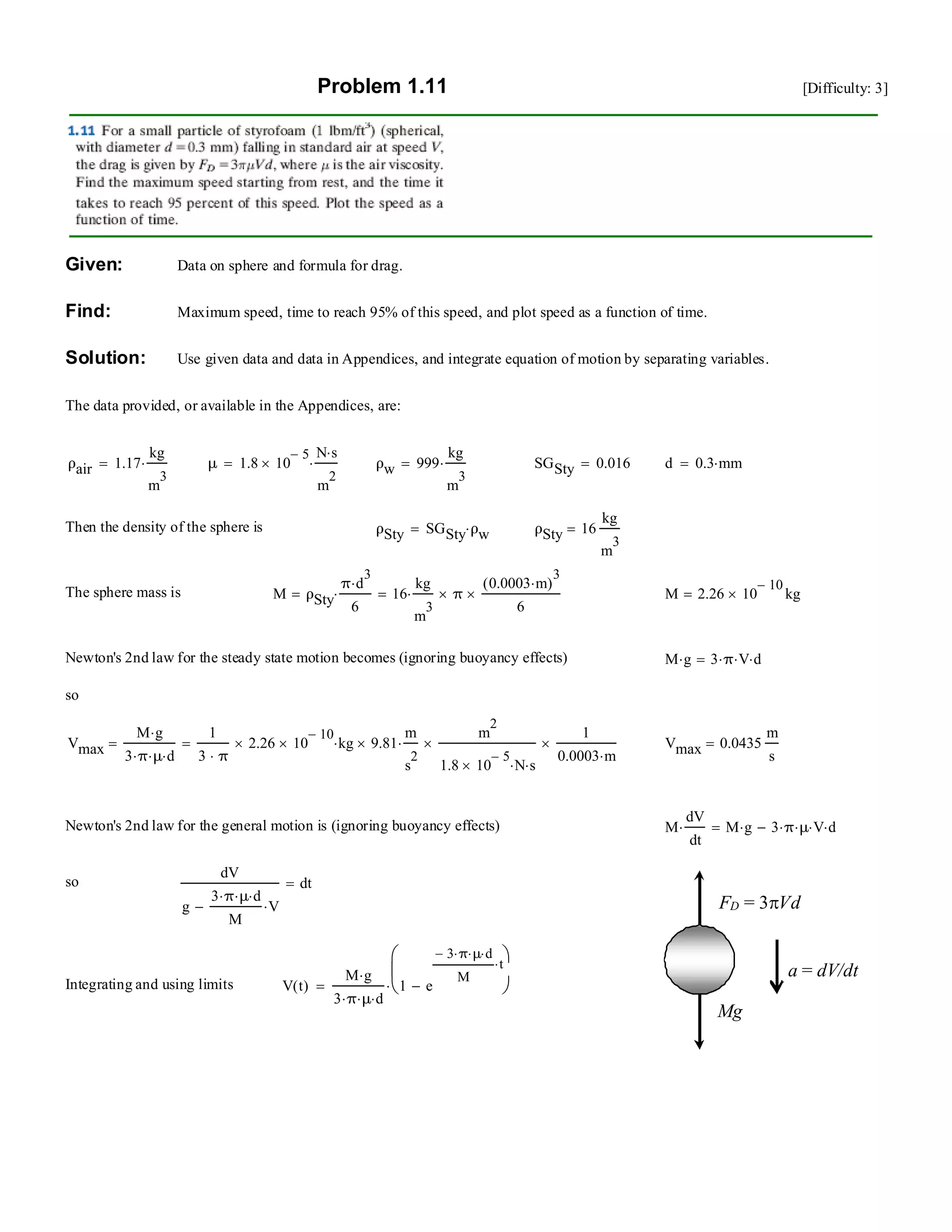 Problem 1.11 [Difficulty: 3]
Given: Data on sphere and formula for drag.
Find: Maximum speed, time to reach 95% of this speed, and plot speed as a function of time.
Solution: Use given data and data in Appendices, and integrate equation of motion by separating variables.
The data provided, or available in the Appendices, are:
ρair 1.17
kg
m
3
⋅= μ 1.8 10
5−
×
N s⋅
m
2
⋅= ρw 999
kg
m
3
⋅= SGSty 0.016= d 0.3 mm⋅=
Then the density of the sphere is ρSty SGSty ρw⋅= ρSty 16
kg
m
3
=
The sphere mass is M ρSty
π d
3
⋅
6
⋅= 16
kg
m
3
⋅ π×
0.0003 m⋅( )
3
6
×= M 2.26 10
10−
× kg=
Newton's 2nd law for the steady state motion becomes (ignoring buoyancy effects) M g⋅ 3 π⋅ V⋅ d⋅=
so
Vmax
M g⋅
3 π⋅ μ⋅ d⋅
=
1
3 π⋅
2.26 10
10−
×× kg⋅ 9.81×
m
s
2
⋅
m
2
1.8 10
5−
× N⋅ s⋅
×
1
0.0003 m⋅
×= Vmax 0.0435
m
s
=
Newton's 2nd law for the general motion is (ignoring buoyancy effects) M
dV
dt
⋅ M g⋅ 3 π⋅ μ⋅ V⋅ d⋅−=
Mg
FD = 3πVd
a = dV/dt
so
dV
g
3 π⋅ μ⋅ d⋅
M
V⋅−
dt=
Integrating and using limits V t( )
M g⋅
3 π⋅ μ⋅ d⋅
1 e
3− π⋅ μ⋅ d⋅
M
t⋅
−
⎛
⎜
⎝
⎞
⎠⋅=
 