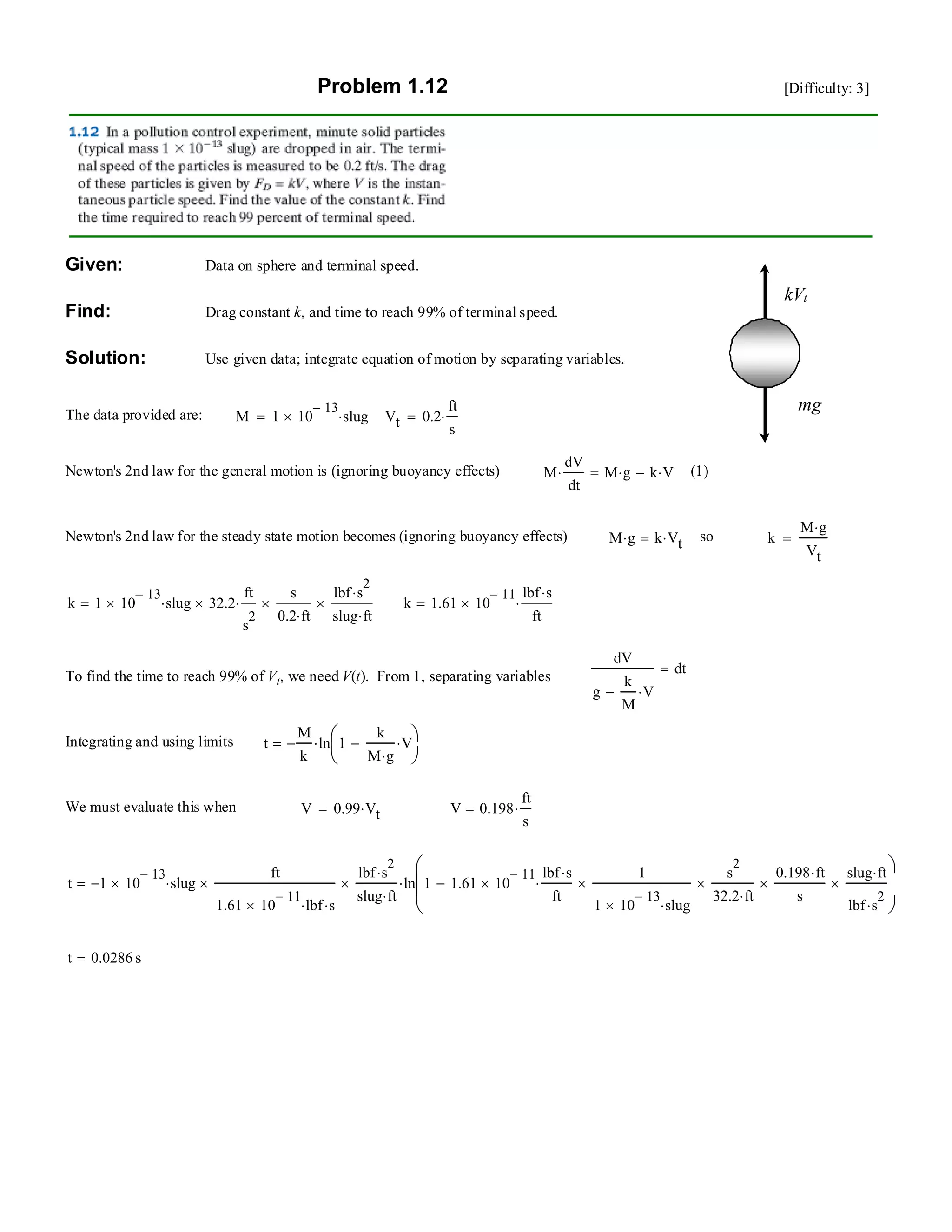 Problem 1.12 [Difficulty: 3]
mg
kVt
Given: Data on sphere and terminal speed.
Find: Drag constant k, and time to reach 99% of terminal speed.
Solution: Use given data; integrate equation of motion by separating variables.
The data provided are: M 1 10
13−
× slug⋅= Vt 0.2
ft
s
⋅=
Newton's 2nd law for the general motion is (ignoring buoyancy effects) M
dV
dt
⋅ M g⋅ k V⋅−= (1)
Newton's 2nd law for the steady state motion becomes (ignoring buoyancy effects) M g⋅ k Vt⋅= so k
M g⋅
Vt
=
k 1 10
13−
× slug⋅ 32.2×
ft
s
2
⋅
s
0.2 ft⋅
×
lbf s
2
⋅
slug ft⋅
×= k 1.61 10
11−
×
lbf s⋅
ft
⋅=
dV
g
k
M
V⋅−
dt=
To find the time to reach 99% of Vt, we need V(t). From 1, separating variables
Integrating and using limits t
M
k
− ln 1
k
M g⋅
V⋅−⎛
⎜
⎝
⎞
⎠
⋅=
We must evaluate this when V 0.99 Vt⋅= V 0.198
ft
s
⋅=
t 1− 10
13−
× slug⋅
ft
1.61 10
11−
× lbf⋅ s⋅
×
lbf s
2
⋅
slug ft⋅
× ln 1 1.61 10
11−
×
lbf s⋅
ft
⋅
1
1 10
13−
× slug⋅
×
s
2
32.2 ft⋅
×
0.198 ft⋅
s
×
slug ft⋅
lbf s
2
⋅
×−
⎛
⎜
⎜
⎝
⎞
⎠
⋅=
t 0.0286 s=
 