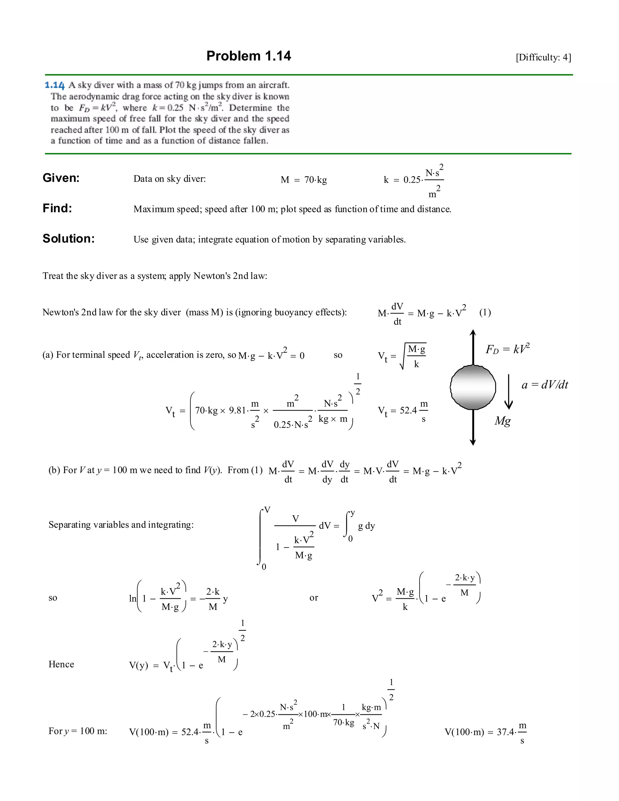 Problem 1.14 [Difficulty: 4]
Given: Data on sky diver: M 70 kg⋅= k 0.25
N s
2
⋅
m
2
⋅=
Find: Maximum speed; speed after 100 m; plot speed as function of time and distance.
Solution: Use given data; integrate equation of motion by separating variables.
Treat the sky diver as a system; apply Newton's 2nd law:
Newton's 2nd law for the sky diver (mass M) is (ignoring buoyancy effects): M
dV
dt
⋅ M g⋅ k V
2
⋅−= (1)
Mg
FD = kV2
a = dV/dt
(a) For terminal speed Vt, acceleration is zero, so M g⋅ k V
2
⋅− 0= so Vt
M g⋅
k
=
Vt 70 kg⋅ 9.81×
m
s
2
⋅
m
2
0.25 N⋅ s
2
⋅
×
N s
2
⋅
kg m×
⋅
⎛
⎜
⎜
⎝
⎞
⎠
1
2
= Vt 52.4
m
s
=
(b) For V at y = 100 m we need to find V(y). From (1) M
dV
dt
⋅ M
dV
dy
⋅
dy
dt
⋅= M V⋅
dV
dt
⋅= M g⋅ k V
2
⋅−=
Separating variables and integrating:
0
V
V
V
1
k V
2
⋅
M g⋅
−
⌠
⎮
⎮
⎮
⎮
⌡
d
0
y
yg
⌠
⎮
⌡
d=
so ln 1
k V
2
⋅
M g⋅
−
⎛
⎜
⎝
⎞
⎠
2 k⋅
M
− y= or V
2 M g⋅
k
1 e
2 k⋅ y⋅
M
−
−
⎛
⎜
⎝
⎞
⎠⋅=
Hence V y( ) Vt 1 e
2 k⋅ y⋅
M
−
−
⎛
⎜
⎝
⎞
⎠
1
2
⋅=
For y = 100 m: V 100 m⋅( ) 52.4
m
s
⋅ 1 e
2− 0.25×
N s
2
⋅
m
2
⋅ 100× m⋅
1
70 kg⋅
×
kg m⋅
s
2
N⋅
×
−
⎛
⎜
⎜
⎝
⎞
⎠
1
2
⋅= V 100 m⋅( ) 37.4
m
s
⋅=
 