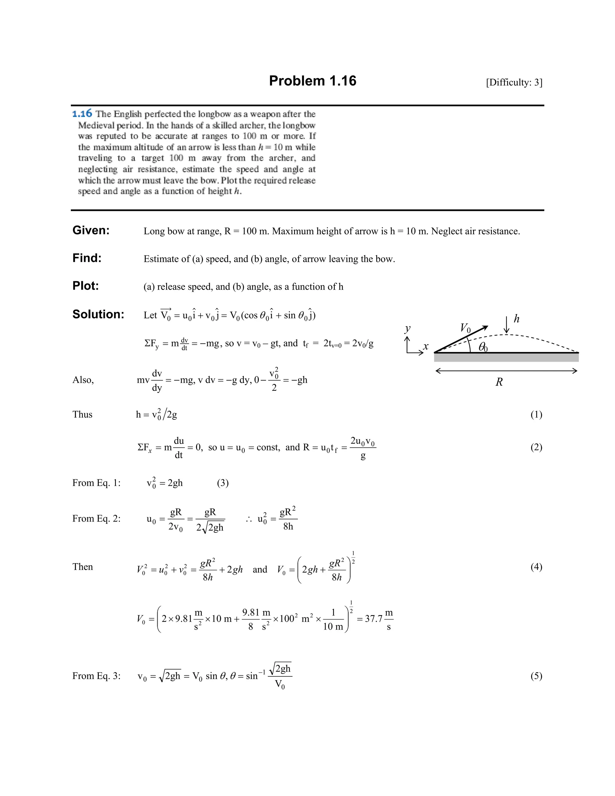 Problem 1.16 [Difficulty: 3]
Given: Long bow at range, R = 100 m. Maximum height of arrow is h = 10 m. Neglect air resistance.
Find: Estimate of (a) speed, and (b) angle, of arrow leaving the bow.
Plot: (a) release speed, and (b) angle, as a function of h
Solution: Let V u i v j V i j)0 0 0= + = +0 0 0(cos sinθ θ
ΣF m mgy
dv
dt
= = − , so v = v0 – gt, and tf = 2tv=0 = 2v0/g
Also, mv
dv
dy
mg, v dv g dy, 0
v
2
gh0
2
= − = − − = −
Thus h v 2g0
2
= (1)
ΣF m
du
dt
0, so u u const, and R u t
2u v
g
0 0 f
0 0
x = = = = = = (2)
From Eq. 1: v 2gh0
2
= (3)
From Eq. 2: u
gR
2v
gR
2 2gh
u
gR
8h
0
0
0
2
2
= = ∴ =
Then
2
1
2
0
2
2
0
2
0
2
0
8
2and2
8 ⎟⎟
⎠
⎞
⎜⎜
⎝
⎛
+=+=+=
h
gR
ghVgh
h
gR
vuV (4)
s
m
7.37
m10
1
m100
s
m
8
81.9
m10
s
m
81.92
2
1
22
220 =⎟⎟
⎠
⎞
⎜⎜
⎝
⎛
××+××=V
From Eq. 3: v 2gh V sin sin
2gh
V
0 0
1
0
= = = −
θ θ, (5)
R
V0
θ0
y
x
h
 