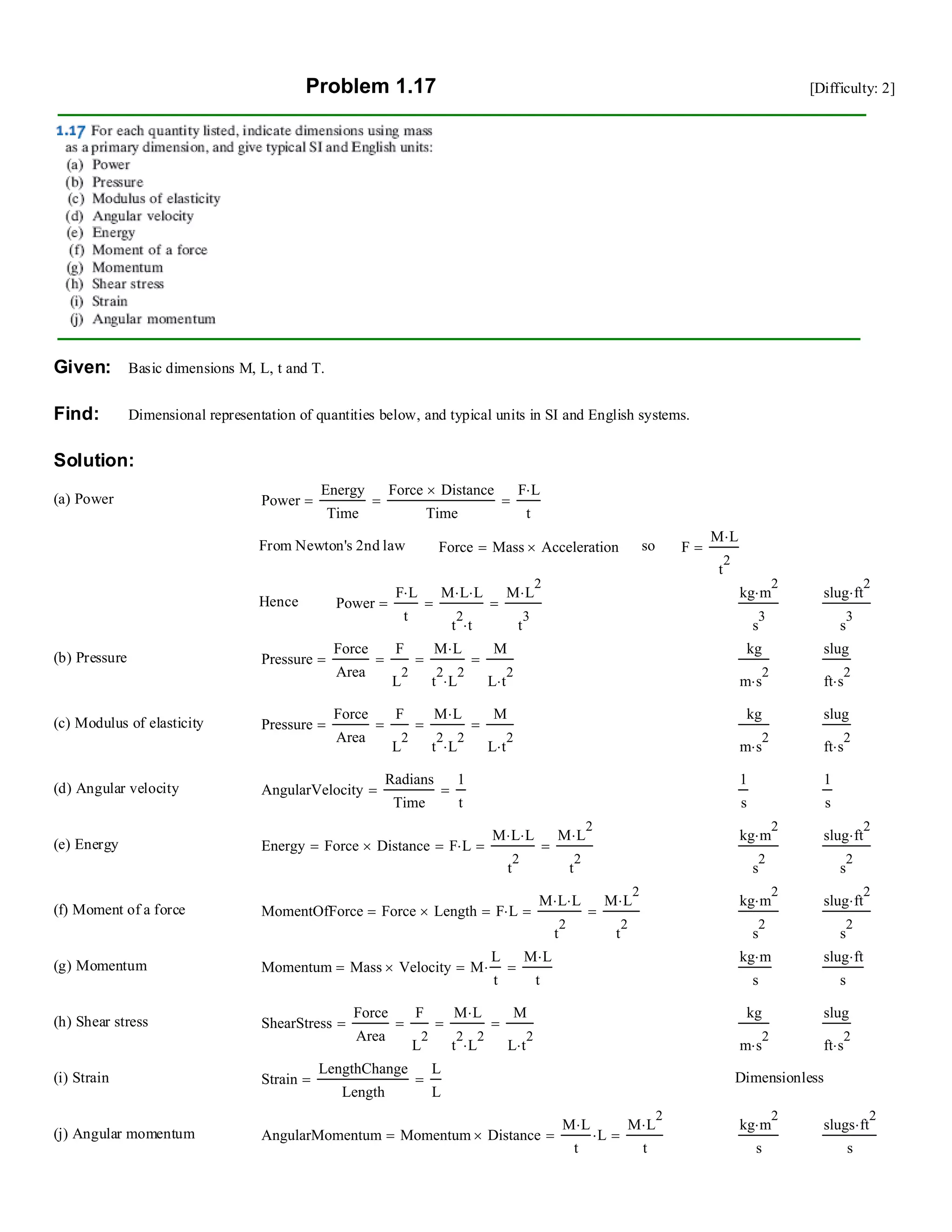 Problem 1.17 [Difficulty: 2]
Given: Basic dimensions M, L, t and T.
Find: Dimensional representation of quantities below, and typical units in SI and English systems.
Solution:
(a) Power Power
Energy
Time
Force Distance×
Time
==
F L⋅
t
=
From Newton's 2nd law Force Mass Acceleration×= so F
M L⋅
t
2
=
Hence Power
F L⋅
t
=
M L⋅ L⋅
t
2
t⋅
=
M L
2
⋅
t
3
=
kg m
2
⋅
s
3
slug ft
2
⋅
s
3
(b) Pressure Pressure
Force
Area
=
F
L
2
=
M L⋅
t
2
L
2
⋅
=
M
L t
2
⋅
=
kg
m s
2
⋅
slug
ft s
2
⋅
(c) Modulus of elasticity Pressure
Force
Area
=
F
L
2
=
M L⋅
t
2
L
2
⋅
=
M
L t
2
⋅
=
kg
m s
2
⋅
slug
ft s
2
⋅
(d) Angular velocity AngularVelocity
Radians
Time
=
1
t
=
1
s
1
s
(e) Energy Energy Force Distance×= F L⋅=
M L⋅ L⋅
t
2
=
M L
2
⋅
t
2
=
kg m
2
⋅
s
2
slug ft
2
⋅
s
2
(f) Moment of a force MomentOfForce Force Length×= F L⋅=
M L⋅ L⋅
t
2
=
M L
2
⋅
t
2
=
kg m
2
⋅
s
2
slug ft
2
⋅
s
2
(g) Momentum Momentum Mass Velocity×= M
L
t
⋅=
M L⋅
t
=
kg m⋅
s
slug ft⋅
s
(h) Shear stress ShearStress
Force
Area
=
F
L
2
=
M L⋅
t
2
L
2
⋅
=
M
L t
2
⋅
=
kg
m s
2
⋅
slug
ft s
2
⋅
(i) Strain Strain
LengthChange
Length
=
L
L
= Dimensionless
(j) Angular momentum AngularMomentum Momentum Distance×=
M L⋅
t
L⋅=
M L
2
⋅
t
=
kg m
2
⋅
s
slugs ft
2
⋅
s
 