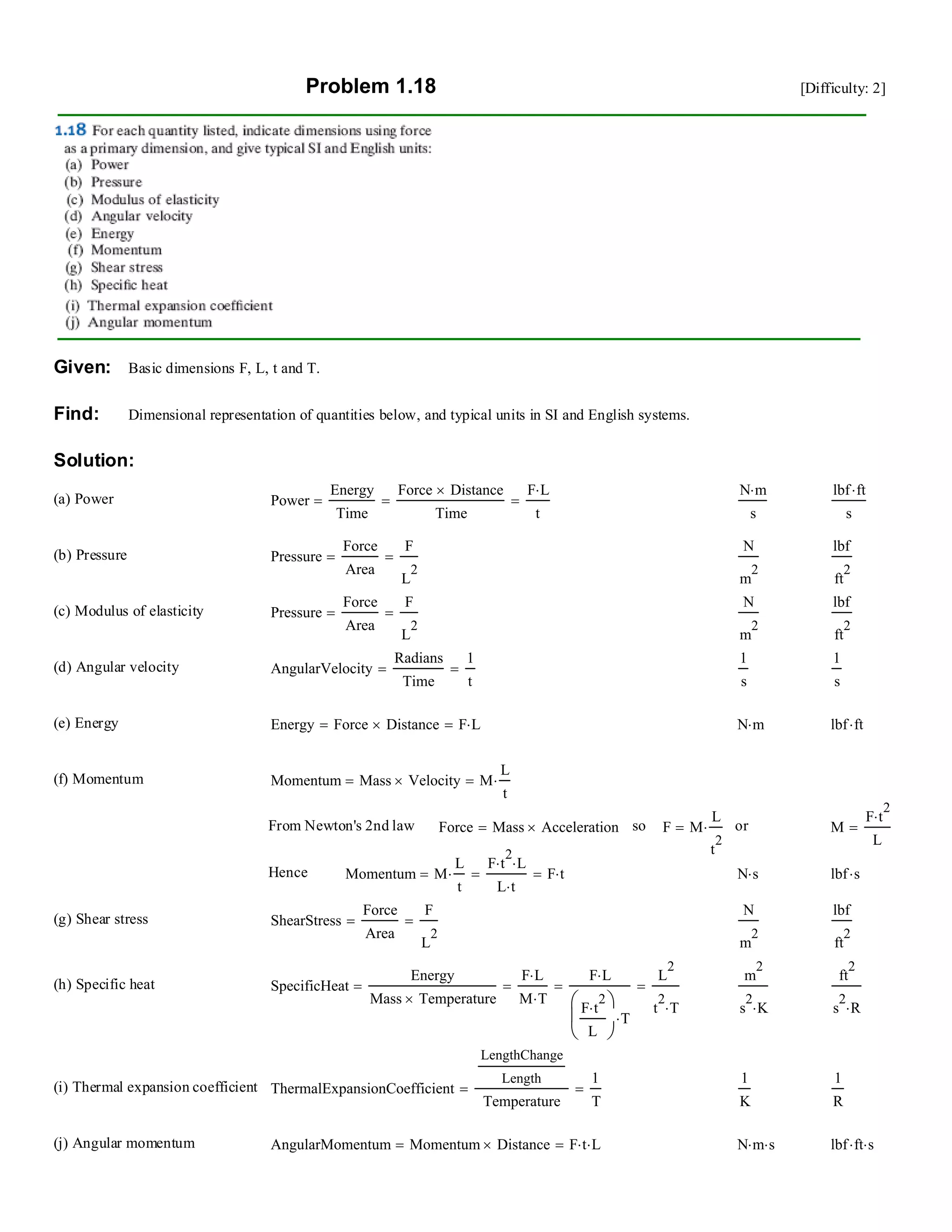 Problem 1.18 [Difficulty: 2]
Given: Basic dimensions F, L, t and T.
Find: Dimensional representation of quantities below, and typical units in SI and English systems.
Solution:
(a) Power Power
Energy
Time
Force Distance×
Time
==
F L⋅
t
=
N m⋅
s
lbf ft⋅
s
(b) Pressure Pressure
Force
Area
=
F
L
2
=
N
m
2
lbf
ft
2
(c) Modulus of elasticity Pressure
Force
Area
=
F
L
2
=
N
m
2
lbf
ft
2
(d) Angular velocity AngularVelocity
Radians
Time
=
1
t
=
1
s
1
s
(e) Energy Energy Force Distance×= F L⋅= N m⋅ lbf ft⋅
(f) Momentum Momentum Mass Velocity×= M
L
t
⋅=
From Newton's 2nd law Force Mass Acceleration×= so F M
L
t
2
⋅= or M
F t
2
⋅
L
=
Hence Momentum M
L
t
⋅=
F t
2
⋅ L⋅
L t⋅
= F t⋅= N s⋅ lbf s⋅
(g) Shear stress ShearStress
Force
Area
=
F
L
2
=
N
m
2
lbf
ft
2
(h) Specific heat SpecificHeat
Energy
Mass Temperature×
=
F L⋅
M T⋅
=
F L⋅
F t
2
⋅
L
⎛
⎜
⎝
⎞
⎠
T⋅
=
L
2
t
2
T⋅
=
m
2
s
2
K⋅
ft
2
s
2
R⋅
(i) Thermal expansion coefficient ThermalExpansionCoefficient
LengthChange
Length
Temperature
=
1
T
=
1
K
1
R
(j) Angular momentum AngularMomentum Momentum Distance×= F t⋅ L⋅= N m⋅ s⋅ lbf ft⋅ s⋅
 