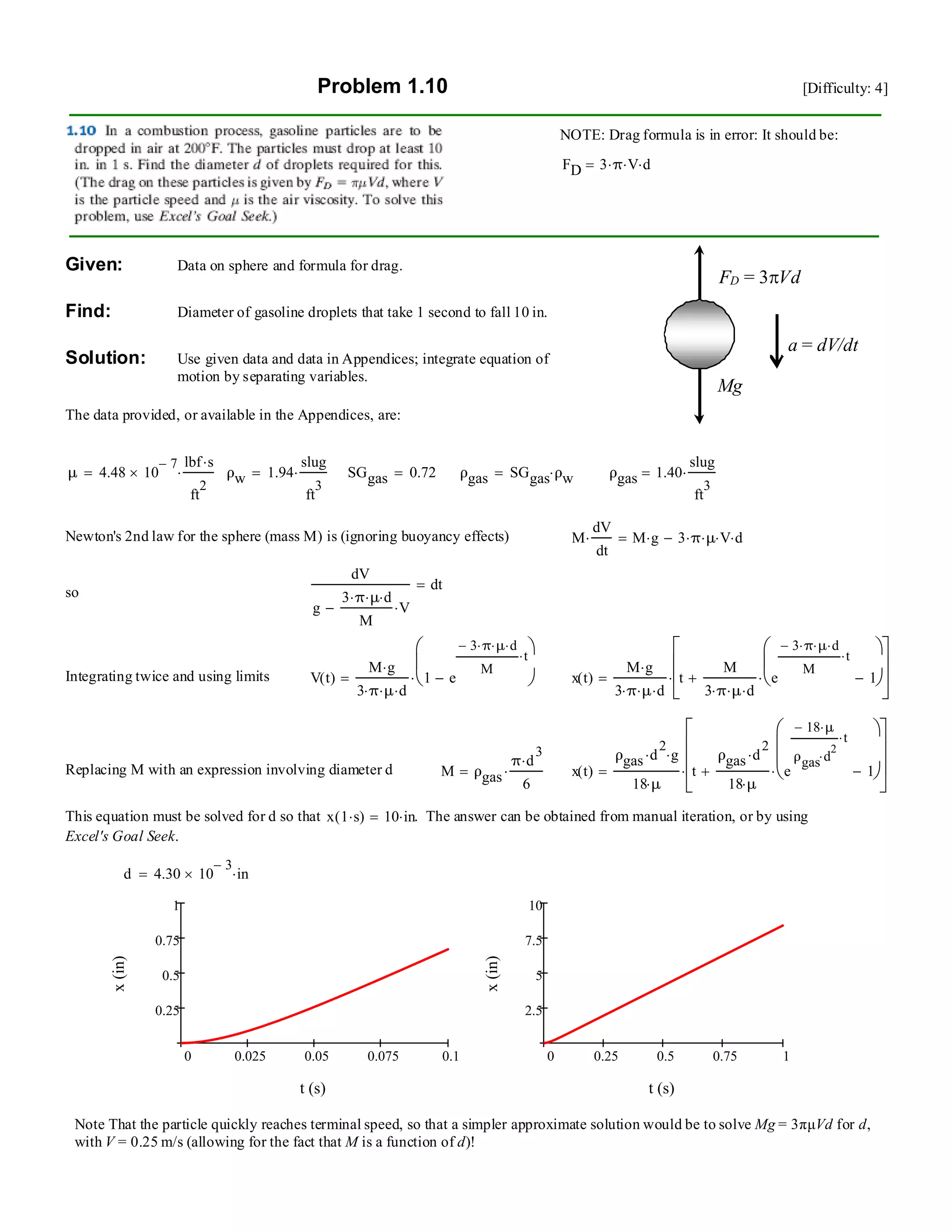 Problem 1.10 [Difficulty: 4]
NOTE: Drag formula is in error: It should be:
FD 3 π⋅ V⋅ d⋅=
Mg
FD = 3πVd
a = dV/dt
Given: Data on sphere and formula for drag.
Find: Diameter of gasoline droplets that take 1 second to fall 10 in.
Solution: Use given data and data in Appendices; integrate equation of
motion by separating variables.
The data provided, or available in the Appendices, are:
μ 4.48 10
7−
×
lbf s⋅
ft
2
⋅= ρw 1.94
slug
ft
3
⋅= SGgas 0.72= ρgas SGgas ρw⋅= ρgas 1.40
slug
ft
3
⋅=
Newton's 2nd law for the sphere (mass M) is (ignoring buoyancy effects) M
dV
dt
⋅ M g⋅ 3 π⋅ μ⋅ V⋅ d⋅−=
dV
g
3 π⋅ μ⋅ d⋅
M
V⋅−
dt=
so
Integrating twice and using limits V t( )
M g⋅
3 π⋅ μ⋅ d⋅
1 e
3− π⋅ μ⋅ d⋅
M
t⋅
−
⎛
⎜
⎝
⎞
⎠⋅= x t( )
M g⋅
3 π⋅ μ⋅ d⋅
t
M
3 π⋅ μ⋅ d⋅
e
3− π⋅ μ⋅ d⋅
M
t⋅
1−
⎛
⎜
⎝
⎞
⎠⋅+
⎡
⎢
⎢
⎣
⎤
⎥
⎥
⎦
⋅=
Replacing M with an expression involving diameter d M ρgas
π d
3
⋅
6
⋅= x t( )
ρgas d
2
⋅ g⋅
18 μ⋅
t
ρgas d
2
⋅
18 μ⋅
e
18− μ⋅
ρgas d
2
⋅
t⋅
1−
⎛
⎜
⎜
⎝
⎞
⎠⋅+
⎡⎢
⎢
⎢
⎣
⎤⎥
⎥
⎥
⎦
⋅=
This equation must be solved for d so that x 1 s⋅( ) 10 in⋅= . The answer can be obtained from manual iteration, or by using
Excel's Goal Seek.
d 4.30 10
3−
× in⋅=
0 0.025 0.05 0.075 0.1
0.25
0.5
0.75
1
t (s)
x(in)
0 0.25 0.5 0.75 1
2.5
5
7.5
10
t (s)
x(in)
Note That the particle quickly reaches terminal speed, so that a simpler approximate solution would be to solve Mg = 3πµVd for d,
with V = 0.25 m/s (allowing for the fact that M is a function of d)!
 