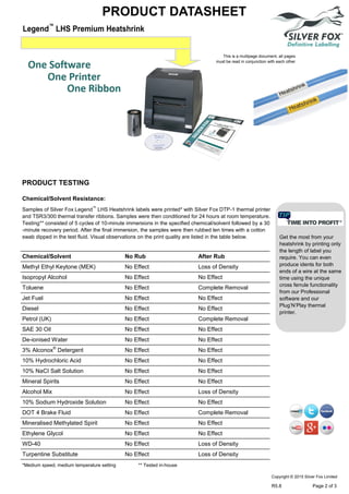 Legend™
LHS Premium Heatshrink
PRODUCT DATASHEET
Chemical/Solvent Resistance:
Samples of Silver Fox Legend™
LHS Heatshrink labels were printed* with Silver Fox DTP-1 thermal printer
and TSR3/300 thermal transfer ribbons. Samples were then conditioned for 24 hours at room temperature.
Testing** consisted of 5 cycles of 10-minute immersions in the specified chemical/solvent followed by a 30
-minute recovery period. After the final immersion, the samples were then rubbed ten times with a cotton
swab dipped in the test fluid. Visual observations on the print quality are listed in the table below.
Chemical/Solvent No Rub After Rub
Methyl Ethyl Keytone (MEK) No Effect Loss of Density
Isopropyl Alcohol No Effect No Effect
Toluene No Effect Complete Removal
Jet Fuel No Effect No Effect
Diesel No Effect No Effect
Petrol (UK) No Effect Complete Removal
SAE 30 Oil No Effect No Effect
De-ionised Water No Effect No Effect
3% Alconox®
Detergent No Effect No Effect
10% Hydrochloric Acid No Effect No Effect
10% NaCI Salt Solution No Effect No Effect
Mineral Spirits No Effect No Effect
Alcohol Mix No Effect Loss of Density
10% Sodium Hydroxide Solution No Effect No Effect
DOT 4 Brake Fluid No Effect Complete Removal
Mineralised Methylated Spirit No Effect No Effect
Ethylene Glycol No Effect No Effect
WD-40 No Effect Loss of Density
Turpentine Substitute No Effect Loss of Density
*Medium speed, medium temperature setting ** Tested in-house
Get the most from your
heatshrink by printing only
the length of label you
require. You can even
produce idents for both
ends of a wire at the same
time using the unique
cross ferrule functionality
from our Professional
software and our
Plug’N’Play thermal
printer.
This is a multipage document, all pages
must be read in conjunction with each other
PRODUCT TESTING
Copyright © 2015 Silver Fox Limited
R5.8 Page 2 of 3
 