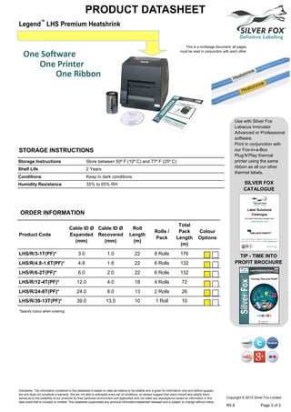 Legend™
LHS Premium Heatshrink
PRODUCT DATASHEET
Use with Silver Fox
Labacus Innovator
Advanced or Professional
software.
Print in conjunction with
our Fox-in-a-Box
Plug’N’Play thermal
printer using the same
ribbon as all our other
thermal labels.
SILVER FOX
CATALOGUE
TIP - TIME INTO
PROFIT BROCHURE
ORDER INFORMATION
Product Code
Cable ID Ø
Expanded
(mm)
Cable ID Ø
Recovered
(mm)
Roll
Length
(m)
Colour
Options
Rolls /
Pack
Total
Pack
Length
(m)
LHS/R/3-1T(PF)* 3.0 1.0 22 8 Rolls 176
LHS/R/4.8-1.6T(PF)* 4.8 1.6 22 6 Rolls 132
LHS/R/6-2T(PF)* 6.0 2.0 22 6 Rolls 132
LHS/R/12-4T(PF)* 12.0 4.0 18 4 Rolls 72
LHS/R/24-8T(PF)* 24.0 8.0 13 2 Rolls 26
LHS/R/39-13T(PF)* 39.0 13.0 10 1 Roll 10
*Specify colour when ordering
This is a multipage document, all pages
must be read in conjunction with each other
Storage Instructions Store between 50º F (10º C) and 77º F (25º C)
Shelf Life 2 Years
Conditions Keep in dark conditions
Humidity Resistance 35% to 65% RH
STORAGE INSTRUCTIONS
Disclaimer: The information contained in this datasheet is based on data we believe to be reliable and is given for information only and without guaran-
tee and does not constitute a warranty. We are not able to anticipate every set of conditions, so always suggest that users should also satisfy them-
selves as to the suitability of our products for their particular environment and application and not make any assumptions based on information in this
data sheet that is included or omitted. This datasheet supersedes any previous information/datasheet released and is subject to change without notice.
Copyright © 2015 Silver Fox Limited
R5.8 Page 3 of 3
Tel: +44 (0)191 490 1547
Fax: +44 (0)191 477 5371
Email: northernsales@thorneandderrick.co.uk
Website: www.cablejoints.co.uk
www.thorneanderrick.co.uk
 