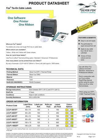 Printing Method Silver Fox DTP-1 Thermal Printer
Thermal Ribbon Silver Fox TSR3
Material PVC
Thickness 1mm
RoHS (EU 2002/95/EC) RoHS Compliant
TECHNICAL DATA
What are Fox®
labels?
Fox labels are a low cost tough PVC tie-on cable label.
What colours are available?
Yellow , White and Yellow with Green stripes.
How do I print these labels?
Use Fox-in-a-Box®
thermal printing option: Standard / Advanced / Professional.
How many labels can be printed from one ribbon?
By way of example: LCLP1-8015T (80mm x 15mm) will yield approx. 3000 labels.
FEATURES & BENEFITS
 Easy to use and apply
 Pre-perforated for
rapid removal from roll
 Apply to any cable
from OD Ø 10mm -
unlimited
 Choice of three
colours and six
sizes
Fox®
Tie-On Cable Labels
PRODUCT DATASHEET
Copyright © 2015 Silver Fox Limited
R1.0 Page 1 of 1
Storage Instructions Store between 50º F (10º C) and 77º F (25º C)
Shelf Life 2 Years
Conditions Keep in dark conditions
Humidity Resistance 35% to 65% RH
STORAGE INSTRUCTIONS
*Specify colour when ordering Please note: colours shown are for indicative purposes only and do not represent the actual colour
of the label.
Disclaimer: The information contained in this datasheet is based on data we believe to be reliable and is given for information only and without guarantee
and does not constitute a warranty. We are not able to anticipate every set of conditions, so always suggest that users should also satisfy themselves as
to the suitability of our products for their particular environment and application and not make any assumptions based on information in this data sheet
that is included or omitted. This datasheet supersedes any previous information/datasheet released and is subject to change without notice.
Print using our DTP –
1/300 Thermal Printer.
ORDER INFORMATION
Product Code
Label Dims
(mm)
Labels per
Roll
Rolls per
Pack
Labels
per Pack
Colour
Options
LCLP1-6015T* 60 x 15 150 5 750
LCLP1-6025T* 60 x 25 150 3 450
LCLP1-8015T* 80 x 15 140 5 700
LCLP1-8025T* 80 x 25 140 3 420
LCLP1-10015T* 100 x 15 120 5 600
LCLP1-10025T* 100 x 25 120 3 360
Use with Silver Fox
Labacus Innovator
Standard, Advanced or
Professional software.
Print in conjunction with
our Fox-in-a-Box
Plug’N’Play thermal
printer using the same
ribbon as all our other
thermal labels.
Tel: +44 (0)191 490 1547
Fax: +44 (0)191 477 5371
Email: northernsales@thorneandderrick.co.uk
Website: www.cablejoints.co.uk
www.thorneanderrick.co.uk
 