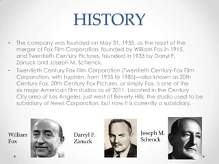 HISTORY
• The company was founded on May 31, 1935, as the result of the
merger of Fox Film Corporation, founded by William Fox in 1915,
and Twentieth Century Pictures, founded in 1933 by Darryl F.
Zanuck and Joseph M. Schenck.
• Twentieth Century Fox Film Corporation (Twentieth Century-Fox Film
Corporation, with hyphen, from 1935 to 1985)—also known as 20th
Century Fox, 20th Century Fox Pictures, or simply Fox, is one of the
six major American film studios as of 2011. Located in the Century
City area of Los Angeles, just west of Beverly Hills, the studio used to be
subsidiary of News Corporation, but now it is currently a subsidiary.
William
Fox
Darryl F.
Zanuck
Joseph M.
Schenck
 