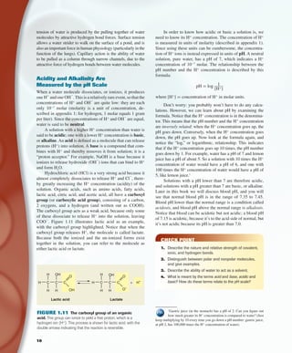 10
1
Gastric juice (in the stomach) has a pH of 2. Can you ﬁgure out
how much greater its H+
concentration is compared to water? (Just
keep multiplying by 10 every time you go down a pH number: gastric juice,
at pH 2, has 100,000 times the H+
concentration of water).
In order to know how acidic or basic a solution is, we
need to know its H+
concentration. The concentration of H+
is measured in units of molarity (described in appendix 1).
Since using these units can be cumbersome, the concentra-
tion of H+
ions is instead expressed in units of pH. A neutral
solution, pure water, has a pH of 7, which indicates a H+
concentration of 10−7
molar. The relationship between the
pH number and the H+
concentration is described by this
formula:
pH = log 1____
[H+
]
where [H+
] = concentration of H+
in molar units.
Don’t worry: you probably won’t have to do any calcu-
lations. However, we can learn about pH by examining the
formula. Notice that the H+
concentration is in the denomina-
tor. This means that the pH number and the H+
concentration
are inversely related: when the H+
concentration goes up, the
pH goes down. Conversely, when the H+
concentration goes
down, the pH goes up. Now look at the formula again, and
notice the “log,” or logarithmic, relationship. This indicates
that if the H+
concentration goes up 10 times, the pH number
goes down by 1. For example, water has a pH of 7 and lemon
juice has a pH of about 5. So a solution with 10 times the H+
concentration of water would have a pH of 6, and one with
100 times the H+
concentration of water would have a pH of
5, like lemon juice.1
Solutions with a pH lower than 7 are therefore acidic,
and solutions with a pH greater than 7 are basic, or alkaline.
Later in this book we will discuss blood pH, and you will
see that normal blood pH is in the range of 7.35 to 7.45.
Blood pH lower than the normal range is a condition called
acidosis, and blood pH above the normal range is alkalosis.
Notice that blood can be acidotic but not acidic; a blood pH
of 7.15 is acidotic, because it’s to the acid side of normal, but
it’s not acidic because its pH is greater than 7.0.
CHECK POINT
1. Describe the nature and relative strength of covalent,
ionic, and hydrogen bonds.
2. Distinguish between polar and nonpolar molecules,
and give examples.
3. Describe the ability of water to act as a solvent.
4. What is meant by the terms acid and base, acidic and
basic? How do these terms relate to the pH scale?
tension of water is produced by the pulling together of water
molecules by attractive hydrogen bond forces. Surface tension
allows a water strider to walk on the surface of a pond, and is
also an important force in human physiology (particularly in the
function of the lungs). Capillary action is the ability of water
to be pulled as a column through narrow channels, due to the
attractive force of hydrogen bonds between water molecules.
Acidity and Alkalinity Are
Measured by the pH Scale
When a water molecule dissociates, or ionizes, it produces
one H+
and one OH
−
.This is a relatively rare event, so that the
concentrations of H+
and OH
−
are quite low: they are each
only 10−7
molar (molarity is a unit of concentration, de-
scribed in appendix 1; for hydrogen, 1 molar equals 1 gram
per liter). Since the concentrations of H+
and OH
−
are equal,
water is said to be neutral.
A solution with a higher H+
concentration than water is
said to be acidic; one with a lower H+
concentration is basic,
or alkaline. An acid is deﬁned as a molecule that can release
protons (H+
) into solution. A base is a compound that com-
bines with H+
and thereby removes it from solution; it is a
“proton acceptor.” For example, NaOH is a base because it
ionizes to release hydroxide (OH
−
) ions that can bind to H+
and form H2
O.
Hydrochloric acid (HCl) is a very strong acid because it
almost completely dissociates to release H+
and Cl
−
, there-
by greatly increasing the H+
concentration (acidity) of the
solution. Organic acids, such as amino acids, fatty acids,
lactic acid, citric acid, and acetic acid, all have a carboxyl
group (or carboxylic acid group), consisting of a carbon,
2 oxygens, and a hydrogen (and written out as COOH).
The carboxyl group acts as a weak acid, because only some
of these dissociate to release H+
into the solution, leaving
COO
−
. Figure 1.11 illustrates lactic acid as an example,
with the carboxyl group highlighted. Notice that when the
carboxyl group releases H+
, the molecule is called lactate.
Because both the ionized and the un-ionized forms exist
together in the solution, you can refer to the molecule as
either lactic acid or lactate.
C CH
H
H
OH
OHH
C
O
C CH
H
H
+ H+
OH
O–
H
C
O
Lactic acid Lactate
FIGURE 1.11 The carboxyl group of an organic
acid. This group can ionize to yield a free proton, which is a
hydrogen ion (H+
). This process is shown for lactic acid, with the
double arrows indicating that the reaction is reversible.
fox03490_ch01_001_026.indd 10fox03490_ch01_001_026.indd 10 11/3/07 9:15:38 AM11/3/07 9:15:38 AM
 
