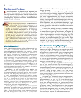 2 Chapter 1
The Science of Physiology
Human physiology is the scientiﬁc study of normal body
function. Scientists apply the scientiﬁc method to learn
the cause-and-effect mechanisms of how cells, tissues, organs,
and body systems work when they are in a healthy state. An
understanding of physiological processes and mechanisms is
basic to all health professions.
You are constructing a pyramid of new knowledge and
understanding. The bottom layer supports all of the
other layers above it, so it’s critical that this foundation be as
strong as you can make it. When studying a science, the bot-
tom layer, the foundation of the pyramid you are constructing,
is the “basics.” Here, the term basic does not mean “simple”;
the term refers to the foundational nature of the information.
Actually, the “basics” are often more demanding to learn than
the more advanced information. In constructing your pyramid
of physiological knowledge and understanding, your effort to
build a strong foundation will more than pay for itself as you
add layers, and as you use this knowledge and understanding
throughout your student and professional life.
What Is Physiology?
Think of a theatrical production, perhaps a Shakespearean play
or a movie. If you memorize only the names of the parts, their
backgrounds, and the way each relates to the others, you would be
doing something akin to studying anatomy. If you then watch the
play or movie to see what each part actually says and does, and
how each interacts with the others in the service of the play as a
whole, you would be doing something more akin to studying phys-
iology. This analogy is a little unfair to anatomy, in that the study
of anatomy involves so many parts (the names of bones, muscles,
vessels, and so on) that it is often best to study it separately from
physiology. However, the study of physiology is the payoff for the
work of learning the anatomical parts, because it is in the study of
physiology that you learn what the parts do and how they interact
in the service of the entire organism—you.
Physiology is the study of normal biological function, from
cell to tissue, tissue to organ, and organ to system, as well as how
the organism as a whole accomplishes particular tasks essential to
life. In the study of physiology, the emphasis is on mechanisms—
on exactly how a particular function is performed. For example,
how is the heartbeat produced, and how is the heart rate regulated?
How do we digest dietary fat? How is the blood sugar concen-
tration regulated? The answers to these questions contain cause-
and-effect sequences. Thus, in this physiology textbook you will
see many ﬂowcharts (with arrows showing cause and effect) and
numbered lists of the steps of particular processes.
Human physiology is a part of the more general science of
mammalian physiology, which is a subcategory of vertebrate
physiology. The physiology of both vertebrates and inverte-
brates is part of the more general science of animal physiology.
The study of how particular body functions are accomplished in
different vertebrate and invertebrate groups is known as com-
parative physiology.
The physiological mechanisms that we study in human physi-
ology are generally not unique to humans, and may not even be
unique to mammals in general. Indeed, they were always discov-
ered ﬁrst in nonhuman mammals (such as mice) or other verte-
brates (such as ﬁsh, frogs, or reptiles), or perhaps even in more
distantly related organisms. Since it is much more difﬁcult to study
physiological mechanisms in humans (for ethical reasons), we of-
ten do not know how these mechanisms work in humans as well as
we know how they work in mice or laboratory rats. Despite this,
we must do our best to understand how physiological mechanisms
operate in humans.
Why is the study of human physiology so important?Although
it is certainly interesting and important in its own right, the study
of human physiology gains special signiﬁcance because it is the
major scientiﬁc foundation of medicine and other health appli-
cations. This relationship is recognized by the Nobel Prize com-
mittee, which awards prizes in a category called “Physiology or
Medicine.” We must understand how a cell, tissue, organ, or system
normally functions (its normal physiology) before we can under-
stand how the physiological processes become altered in disease
or injury, which is a related science known as pathophysiology.
How Should You Study Physiology?
The science of physiology is not a recital of facts, but an activity
that people do (usually in laboratories) that generates observations
regarding the mechanisms of body function. These observations
are generally presented in textbooks as facts, but scientists under-
stand that they are only as valid as the data on which they are
based, and that they are always subject to modiﬁcations as a result
of future experiments. However, a student needs to become famil-
iar with our current understanding of human physiology in order
to understand future advances, and in order to understand present
and future health applications of physiology.
Why are you studying physiology? Odds are, it’s because you
have to. Most students who take lower-division college courses
in human physiology do so because it’s a prerequisite for enter-
ing heath-related professions. Actually, this course is perhaps the
most important prerequisite: professional schools have found that
success in a human physiology course is a very good predictor
for success in the health profession curriculum and practice. This
should provide you with a strong motivation for performing well
in the human physiology course.
So, what are good techniques for studying human physiology?
If you look around in the classroom, you’ll see students who are
active participants in the class. They ask relevant questions during
the class, see the professor during ofﬁce hours, rewrite (or type) their
lecture notes between classes, and so on. Rewriting and reorganiz-
ing lecture notes, perhaps incorporating additional information from
the textbook readings, is a particularly effective study technique.
Students who are active learners, who take ownership of their learn-
ing experience, generally do well in any course. However, this is
particularly true in a human physiology course, where the emphasis
is on knowledge of processes and understanding of concepts.
fox03490_ch01_001_026.indd 2fox03490_ch01_001_026.indd 2 11/3/07 9:14:20 AM11/3/07 9:14:20 AM
 