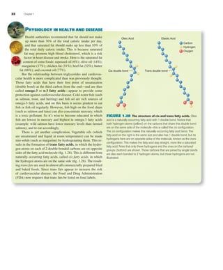 22 Chapter 1
PHYSIOLOGY IN HEALTH AND DISEASE
Health authorities recommend that fat should not make
up more than 30% of the total caloric intake per day,
and that saturated fat should make up less than 10% of
the total daily caloric intake. This is because saturated
fat may promote high blood cholesterol, which is a risk
factor in heart disease and stroke. Here is the saturated fat
content of some foods: rapeseed oil (6%); olive oil (14%);
margarine (17%); chicken fat (31%); beef fat (52%); butter
fat (66%); and coconut oil (77%).
But the relationship between triglycerides and cardiovas-
cular health is more complicated than was previously thought.
Those fatty acids that have their ﬁrst point of unsaturation
(double bond) at the third carbon from the end—and are thus
called omega-3 or n-3 fatty acids—appear to provide some
protection against cardiovascular disease. Cold-water ﬁsh (such
as salmon, trout, and herring) and ﬁsh oil are rich sources of
omega-3 fatty acids, and on this basis it seems prudent to eat
ﬁsh or ﬁsh oil regularly. However, ﬁsh high on the food chain
(such as salmon and tuna) can also concentrate mercury, which
is a toxic pollutant. So it’s wise to become educated in which
ﬁsh are lowest in mercury and highest in omega-3 fatty acids
(example: wild salmon have lower mercury levels than farmed
salmon), and to eat accordingly.
There is yet another complication. Vegetable oils (which
are unsaturated and liquid at room temperature) can be made
into solids (such as margarine) by hydrogenating them. This re-
sults in the formation of trans fatty acids, in which the hydro-
gen atoms on each of 2 double-bonded carbons are on opposite
sides of the fatty acid molecule (ﬁg. 1.28). This is different from
naturally occurring fatty acids, called cis fatty acids, in which
the hydrogen atoms are on the same side (ﬁg. 1.28). The result-
ing trans fats are used in almost all commercially prepared fried
and baked foods. Since trans fats appear to increase the risk
of cardiovascular disease, the Food and Drug Administration
(FDA) now requires that trans fats be listed on food labels.
Oleic Acid Elaidic Acid
Carbon
Hydrogen
Cis double bond Trans double bond
Oxygen
FIGURE 1.28 The structure of cis and trans fatty acids. Oleic
acid is a naturally occurring fatty acid with 1 double bond. Notice that
both hydrogen atoms (yellow) on the carbons that share this double bond
are on the same side of the molecule—this is called the cis conﬁguration.
The cis conﬁguration makes this naturally occurring fatty acid bend. The
fatty acid on the right is the same size and also has 1 double bond, but its
hydrogens here are on opposite sides of the molecule, known as the trans
conﬁguration. This makes the fatty acid stay straight, more like a saturated
fatty acid. Note that only these hydrogens and the ones on the carboxyl
groups (bottom) are shown. Those carbons that are joined by single bonds
are also each bonded to 2 hydrogen atoms, but those hydrogens are not
illustrated.
fox03490_ch01_001_026.indd 22fox03490_ch01_001_026.indd 22 11/3/07 9:16:06 AM11/3/07 9:16:06 AM
 