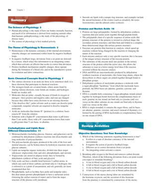 24 Chapter 1
Summary
The Science of Physiology 2
Human physiology is the study of how our bodies normally function,
and much of its information is derived from studying animals other
than humans; pathophysiology is the study of the physiology of
disease states.
The science of physiology is best studied actively.
The Theme of Physiology Is Homeostasis 3
Homeostasis is the dynamic constancy of the internal environment,
whereby changes are maintained within limits by negative feedback
loops.
In negative feedback loops, deviations from a set point are detected
by a sensor, which relays this information to an integrating center,
which then activates an effector that works to correct that deviation.
Positive feedback mechanisms amplify changes; these operate
during the formation of a blood clot, and in the reproductive system
for ovulation and labor contractions.
Basic Chemical Concepts Used in Physiology 7
The valence electrons in an atom are those in its outermost shell; it is
these electrons that participate in chemical reactions.
The strongest bonds are covalent bonds, where atoms bond by
sharing valence electrons; ionic bonds are weaker, and hydrogen
bonds are weaker still.
Molecules that are polar—usually because of bonds to oxygen or
nitrogen—have positive and negative sides, and ions are charged
because they either have extra electrons or are missing electrons.
“Like dissolves like”; polar solvents such as water can dissolve polar
compounds; nonpolar solvents are required to dissolve nonpolar
molecules.
Acids are molecules that donate H+
(protons) to a solution; bases
remove H+
from the solution.
Solutions with a higher H+
concentration than water (a pH lower
than 7) are acidic; those with a H+
concentration lower than water
(a pH greater than 7) are basic, or alkaline.
Carbohydrates and Lipids Have
Different Characteristics 11
Monosaccharides (including glucose, fructose, and galactose) can be
combined by dehydration synthesis reactions into disaccharides and
long molecules of polysaccharides.
The polysaccharide glycogen, produced in the cells of the liver and
skeletal muscles, can be broken down by hydrolysis reactions into its
glucose subunits.
Lipids are nonpolar organic molecules, divided into three major
subclasses: triglycerides (fats and oils), phospholipids, and steroids.
Triglycerides are stored in adipose tissue; they’re formed by
dehydration synthesis of fatty acids and glycerol.
Fatty acids can have a double bond between 2 carbon atoms, in
which case each of those carbons can bond only to 1 hydrogen; this
is referred to as a point of unsaturation, and oils generally are more
unsaturated than fats.
Phospholipids, such as lecithin, have polar and nonpolar sides;
this dual nature permits phospholipids to have a surfactant action
(lowering the surface tension of water) and to form the major
structure of the plasma (cell) membrane.
•
•
•
•
•
•
•
•
•
•
•
•
•
•
•
•
•
Steroids are lipids with a unique ring structure, and examples include
the steroid hormones of the ovaries (such as estradiol), the testes
(testosterone), and the adrenal cortex (cortisol).
Proteins and Nucleic Acids 16
Proteins are large polypeptides, formed by dehydration synthesis
reactions that join amino acids together through peptide bonds.
The polypeptide chain of a speciﬁc sequence of amino acids (the
primary structure of the protein) is twisted in a helical shape (the
secondary protein structure), and then bent and folded in a complex,
three-dimensional shape (the tertiary protein structure).
Enzymes are proteins that function as catalysts, which speed up
reactions without being changed by the reaction or changing the
nature of the reaction.
Each enzyme catalyzes only a very speciﬁc reaction; this is because
of the unique tertiary structure of the enzyme protein.
The substrates of the enzyme dock into pockets in the tertiary
structure of the protein called the active sites; this allows the
substrates to react at a lower energy level than if the reaction
occurred without the enzyme catalyst.
DNA and RNA are macromolecules produced by dehydration
synthesis reactions of nucleotides; this forms long chains, where the
deoxyribose or ribose sugars are joined together through bonds to
phosphate groups.
Dehydration systhesis of nucleotides produces a molecule with
a sugar-phosphate “backbone,” from which the nucleotide bases
protrude; the DNA bases are adenine, guanine, cytosine, and
thymine.
DNA is a double helix containing 2 sugar-phosphate strands joined
together by hydrogen bonds between the complementary bases of
each: guanine on one strand can bind only to cytosine (and vice
versa) on the other; adenine on one strand can bind only to thymine
(and vice versa) on the other.
RNA is single-stranded, it contains the sugar ribose, and its bases
are adenine, guanine, cytosine, and uracil (instead of thymine); it is
formed by the pairing of RNA nucleotides to complementary bases
on one strand of DNA.
Review Activities
Objective Questions: Test Your Knowledge
1. Which of the following statements regarding homeostasis is true?
a. It refers to a state of absolute constancy of the internal
environment.
b. It requires the action of positive feedback loops.
c. Effectors act to correct deviations from a set point.
d. An integrating center activates a sensor.
2. Breathing adds oxygen to the blood and removes carbon dioxide.
Therefore, which of the following deviations from a set point would
you expect to stimulate breathing?
a. A rise in blood oxygen and a rise in blood carbon dioxide
b. A fall in blood oxygen and a fall in blood carbon dioxide
c. A rise in blood oxygen and a fall in blood carbon dioxide
d. A fall in blood oxygen and a rise in blood carbon dioxide
3. Contractions of the uterus during labor are stimulated by
the hormone oxytocin, and the secretion of this hormone
from the pituitary is stimulated by contractions of the uterus.
•
•
•
•
•
•
•
•
•
•
fox03490_ch01_001_026.indd 24fox03490_ch01_001_026.indd 24 11/3/07 9:16:59 AM11/3/07 9:16:59 AM
 
