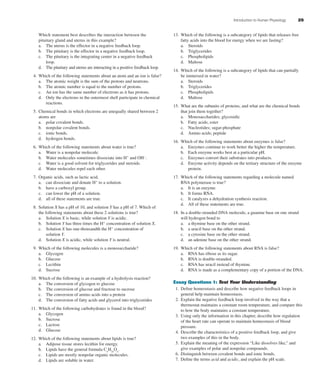 Introduction to Human Physiology 25
Which statement best describes the interaction between the
pituitary gland and uterus in this example?
a. The uterus is the effector in a negative feedback loop.
b. The pituitary is the effector in a negative feedback loop.
c. The pituitary is the integrating center in a negative feedback
loop.
d. The pituitary and uterus are interacting in a positive feedback loop.
4. Which of the following statements about an atom and an ion is false?
a. The atomic weight is the sum of the protons and neutrons.
b. The atomic number is equal to the number of protons.
c. An ion has the same number of electrons as it has protons.
d. Only the electrons in the outermost shell participate in chemical
reactions.
5. Chemical bonds in which electrons are unequally shared between 2
atoms are
a. polar covalent bonds.
b. nonpolar covalent bonds.
c. ionic bonds.
d. hydrogen bonds.
6. Which of the following statements about water is true?
a. Water is a nonpolar molecule.
b. Water molecules sometimes dissociate into H+
and OH-
.
c. Water is a good solvent for triglycerides and steroids.
d. Water molecules repel each other.
7. Organic acids, such as lactic acid,
a. can dissociate and donate H+
to a solution.
b. have a carboxyl group.
c. can lower the pH of a solution.
d. all of these statements are true.
8. Solution X has a pH of 10, and solution Y has a pH of 7. Which of
the following statements about these 2 solutions is true?
a. Solution X is basic, while solution Y is acidic.
b. Solution Y has three times the H+
concentration of solution X.
c. Solution X has one-thousandth the H+
concentration of
solution Y.
d. Solution X is acidic, while solution Y is neutral.
9. Which of the following molecules is a monosaccharide?
a. Glycogen
b. Glucose
c. Lecithin
d. Sucrose
10. Which of the following is an example of a hydrolysis reaction?
a. The conversion of glycogen to glucose
b. The conversion of glucose and fructose to sucrose
c. The conversion of amino acids into a protein
d. The conversion of fatty acids and glycerol into triglycerides
11. Which of the following carbohydrates is found in the blood?
a. Glycogen
b. Sucrose
c. Lactose
d. Glucose
12. Which of the following statements about lipids is true?
a. Adipose tissue stores lecithin for energy.
b. Lipids have the general formula Cn
H2n
On
.
c. Lipids are mostly nonpolar organic molecules.
d. Lipids are soluble in water.
13. Which of the following is a subcategory of lipids that releases free
fatty acids into the blood for energy when we are fasting?
a. Steroids
b. Triglycerides
c. Phospholipids
d. Maltose
14. Which of the following is a subcategory of lipids that can partially
be immersed in water?
a. Steroids
b. Triglycerides
c. Phospholipids
d. Maltose
15. What are the subunits of proteins, and what are the chemical bonds
that join them together?
a. Monosaccharides; glycosidic
b. Fatty acids; ester
c. Nucleotides; sugar-phosphate
d. Amino acids; peptide
16. Which of the following statements about enzymes is false?
a. Enzymes continue to work better the higher the temperature.
b. Each enzyme works best at a particular pH.
c. Enzymes convert their substrates into products.
d. Enzyme activity depends on the tertiary structure of the enzyme
protein.
17. Which of the following statements regarding a molecule named
RNA polymerase is true?
a. It is an enzyme.
b. It forms RNA.
c. It catalyzes a dehydration synthesis reaction.
d. All of these statements are true.
18. In a double-stranded DNA molecule, a guanine base on one strand
will hydrogen bond to
a. a thymine base on the other strand.
b. a uracil base on the other strand.
c. a cytosine base on the other strand.
d. an adenine base on the other strand.
19. Which of the following statements about RNA is false?
a. RNA has ribose as its sugar.
b. RNA is double-stranded.
c. RNA has uracil instead of thymine.
d. RNA is made as a complementary copy of a portion of the DNA.
Essay Questions 1: Test Your Understanding
1. Deﬁne homeostasis and describe how negative feedback loops in
general help maintain homeostasis.
2. Explain the negative feedback loop involved in the way that a
thermostat maintains a constant room temperature, and compare this
to how the body maintains a constant temperature.
3. Using only the information in this chapter, describe how regulation
of the heart rate can operate to maintain homeostasis of blood
pressure.
4. Describe the characteristics of a positive feedback loop, and give
two examples of this in the body.
5. Explain the meaning of the expression “Like dissolves like,” and
give examples of polar and nonpolar compounds.
6. Distinguish between covalent bonds and ionic bonds.
7. Deﬁne the terms acid and acidic, and explain the pH scale.
fox03490_ch01_001_026.indd 25fox03490_ch01_001_026.indd 25 11/3/07 9:17:00 AM11/3/07 9:17:00 AM
 