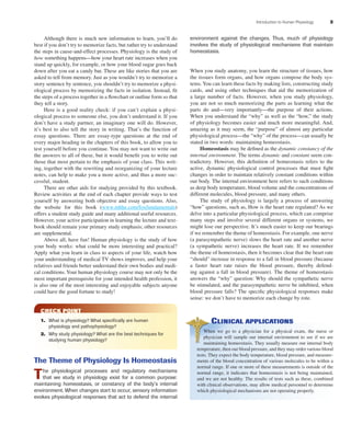 Introduction to Human Physiology 3
Although there is much new information to learn, you’ll do
best if you don’t try to memorize facts, but rather try to understand
the steps in cause-and-effect processes. Physiology is the study of
how something happens—how your heart rate increases when you
stand up quickly, for example, or how your blood sugar goes back
down after you eat a candy bar. These are like stories that you are
asked to tell from memory. Just as you wouldn’t try to memorize a
story sentence by sentence, you shouldn’t try to memorize a physi-
ological process by memorizing the facts in isolation. Instead, ﬁt
the steps of a process together in a ﬂowchart or outline form so that
they tell a story.
Here is a good reality check: if you can’t explain a physi-
ological process to someone else, you don’t understand it. If you
don’t have a study partner, an imaginary one will do. However,
it’s best to also tell the story in writing. That’s the function of
essay questions. There are essay-type questions at the end of
every major heading in the chapters of this book, to allow you to
test yourself before you continue. You may not want to write out
the answers to all of these, but it would beneﬁt you to write out
those that most pertain to the emphasis of your class. This writ-
ing, together with the rewriting and reorganizing of your lecture
notes, can help to make you a more active, and thus a more suc-
cessful, student.
There are other aids for studying provided by this textbook.
Review activities at the end of each chapter provide ways to test
yourself by answering both objective and essay questions. Also,
the website for this book (www.mhhe.com/foxfundamentals)
offers a student study guide and many additional useful resources.
However, your active participation in learning the lecture and text-
book should remain your primary study emphasis; other resources
are supplemental.
Above all, have fun! Human physiology is the study of how
your body works: what could be more interesting and practical?
Apply what you learn in class to aspects of your life, watch how
your understanding of medical TV shows improves, and help your
relatives and friends better understand their own bodies and medi-
cal conditions.Your human physiology course may not only be the
most important prerequisite for your intended health profession, it
is also one of the most interesting and enjoyable subjects anyone
could have the good fortune to study!
CHECK POINT
1. What is physiology? What speciﬁcally are human
physiology and pathophysiology?
2. Why study physiology? What are the best techniques for
studying human physiology?
The Theme of Physiology Is Homeostasis
The physiological processes and regulatory mechanisms
that we study in physiology exist for a common purpose:
maintaining homeostasis, or constancy of the body’s internal
environment. When changes start to occur, sensory information
evokes physiological responses that act to defend the internal
environment against the changes. Thus, much of physiology
involves the study of physiological mechanisms that maintain
homeostasis.
When you study anatomy, you learn the structure of tissues, how
the tissues form organs, and how organs compose the body sys-
tems.You can learn these facts by making lists, constructing study
cards, and using other techniques that aid the memorization of
a large number of facts. However, when you study physiology,
you are not so much memorizing the parts as learning what the
parts do and—very importantly—the purpose of their actions.
When you understand the “why” as well as the “how,” the study
of physiology becomes easier and much more meaningful. And,
amazing as it may seem, the “purpose” of almost any particular
physiological process—the “why” of the process—can usually be
stated in two words: maintaining homeostasis.
Homeostasis may be deﬁned as the dynamic constancy of the
internal environment. The terms dynamic and constant seem con-
tradictory. However, this deﬁnition of homeostasis refers to the
active, dynamic physiological control processes that must ﬁght
changes in order to maintain relatively constant conditions within
our body. The internal environment here refers to such conditions
as deep body temperature, blood volume and the concentrations of
different molecules, blood pressure, and many others.
The study of physiology is largely a process of answering
“how” questions, such as, How is the heart rate regulated? As we
delve into a particular physiological process, which can comprise
many steps and involve several different organs or systems, we
might lose our perspective. It’s much easier to keep our bearings
if we remember the theme of homeostasis. For example, one nerve
(a parasympathetic nerve) slows the heart rate and another nerve
(a sympathetic nerve) increases the heart rate. If we remember
the theme of homeostasis, then it becomes clear that the heart rate
“should” increase in response to a fall in blood pressure (because
a faster heart rate raises the blood pressure, thereby defend-
ing against a fall in blood pressure). The theme of homeostasis
answers the “why” question: Why should the sympathetic nerve
be stimulated, and the parasympathetic nerve be inhibited, when
blood pressure falls? The speciﬁc physiological responses make
sense: we don’t have to memorize each change by rote.
CLINICAL APPLICATIONS
When we go to a physician for a physical exam, the nurse or
physician will sample our internal environment to see if we are
maintaining homeostasis. They usually measure our internal body
temperature, then our blood pressure, and they may order various blood
tests. They expect the body temperature, blood pressure, and measure-
ments of the blood concentration of various molecules to be within a
normal range. If one or more of these measurements is outside of the
normal range, it indicates that homeostasis is not being maintained,
and we are not healthy. The results of tests such as these, combined
with clinical observations, may allow medical personnel to determine
which physiological mechanisms are not operating properly.
fox03490_ch01_001_026.indd 3fox03490_ch01_001_026.indd 3 11/3/07 9:14:22 AM11/3/07 9:14:22 AM
 