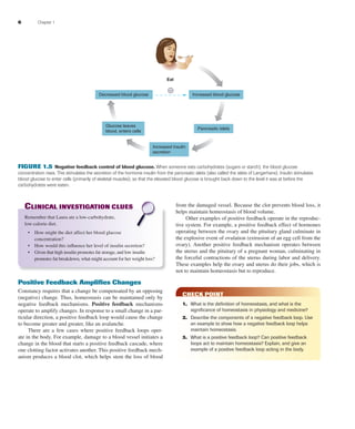 6 Chapter 1
CLINICAL INVESTIGATION CLUES
Remember that Laura ate a low-carbohydrate,
low-calorie diet.
• How might the diet affect her blood glucose
concentration?
• How would this inﬂuence her level of insulin secretion?
• Given that high insulin promotes fat storage, and low insulin
promotes fat breakdown, what might account for her weight loss?
Positive Feedback Ampliﬁes Changes
Constancy requires that a change be compensated by an opposing
(negative) change. Thus, homeostasis can be maintained only by
negative feedback mechanisms. Positive feedback mechanisms
operate to amplify changes. In response to a small change in a par-
ticular direction, a positive feedback loop would cause the change
to become greater and greater, like an avalanche.
There are a few cases where positive feedback loops oper-
ate in the body. For example, damage to a blood vessel initiates a
change in the blood that starts a positive feedback cascade, where
one clotting factor activates another. This positive feedback mech-
anism produces a blood clot, which helps stem the loss of blood
from the damaged vessel. Because the clot prevents blood loss, it
helps maintain homeostasis of blood volume.
Other examples of positive feedback operate in the reproduc-
tive system. For example, a positive feedback effect of hormones
operating between the ovary and the pituitary gland culminate in
the explosive event of ovulation (extrusion of an egg cell from the
ovary). Another positive feedback mechanism operates between
the uterus and the pituitary of a pregnant woman, culminating in
the forceful contractions of the uterus during labor and delivery.
These examples help the ovary and uterus do their jobs, which is
not to maintain homeostasis but to reproduce.
CHECK POINT
1. What is the deﬁnition of homeostasis, and what is the
signiﬁcance of homeostasis in physiology and medicine?
2. Describe the components of a negative feedback loop. Use
an example to show how a negative feedback loop helps
maintain homeostasis.
3. What is a positive feedback loop? Can positive feedback
loops act to maintain homeostasis? Explain, and give an
example of a positive feedback loop acting in the body.
Decreased blood glucose Increased blood glucose
Pancreatic islets
Increased insulin
secretion
Glucose leaves
blood, enters cells
Eat
–
FIGURE 1.5 Negative feedback control of blood glucose. When someone eats carbohydrates (sugars or starch), the blood glucose
concentration rises. This stimulates the secretion of the hormone insulin from the pancreatic islets (also called the islets of Langerhans). Insulin stimulates
blood glucose to enter cells (primarily of skeletal muscles), so that the elevated blood glucose is brought back down to the level it was at before the
carbohydrates were eaten.
fox03490_ch01_001_026.indd 6fox03490_ch01_001_026.indd 6 11/3/07 9:14:25 AM11/3/07 9:14:25 AM
 
