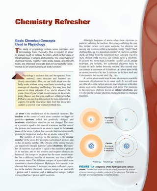 Basic Chemical Concepts
Used in Physiology
The study of physiology utilizes some concepts and
terminology from chemistry. This is needed in order
to explain much of cellular function, which is the basis of
the physiology of organs and systems. The major types of
chemical bonds, together with acids, bases, and the pH
scale, are chemical concepts that are particularly funda-
mental to an understanding of body function.
Physiology is a science that can’t be separated from
anatomy, since structure and function are
clearly interrelated. Also, we can’t talk about how the
body works without using some basic terminology and
concepts of chemistry and biology. You may have had
courses in these subjects; if so, you’re ahead of the
game. Even if you’ve had recent courses in these sub-
jects, chances are that you could use a little refresher.
Perhaps you can skip this section for now, returning to
aspects of it as the need arises later. Feel free to use this
section as you (or your instructor) think best.
An atom is the smallest unit of the chemical elements. The
nucleus at the center of each atom contains two types of
particles—protons, which are positively charged, and
neutrons, which have mass but are not charged. The mass
of a proton is equal to the mass of a neutron, and the sum of
the protons and neutrons in an atom is equal to the atomic
mass of the atom. Carbon, for example, has 6 neutrons and 6
protons in its nucleus, and so has an atomic mass of 12.
The number of protons in the nucleus is the atomic
number of the atom. For example, carbon has 6 protons and
so has an atomic number of 6. Outside of the atomic nucleus
are negatively charged particles called electrons. The num-
ber of electrons in an atom is equal to the number of protons
in its nucleus, and so the positive and negative charges are
balanced. An isotope of an atom has the same atomic num-
ber but a different number of neutrons, and thus a differ-
ent atomic mass. The different isotopes of a particular atom
constitute a chemical element. Hydrogen, for example, is an
element that contains 3 isotopes: an atom with only a pro-
ton in the nucleus (the most common isotope), an atom with
1 proton and 1 neutron, and a radioactive isotope (called
tritium) that has 1 proton and 2 neutrons.
Chemistry Refresher
Although diagrams of atoms often show electrons as
particles orbiting the nucleus, like planets orbiting the sun,
this mental picture isn’t quite accurate. An electron can
occupy any position within a particular energy “shell.” Each
shell can hold up to a maximum number of electrons, and the
shells are ﬁlled from the innermost shell outward. The ﬁrst
shell, closest to the nucleus, can contain up to 2 electrons.
If an atom has more than 2 electrons (as they all do, except
hydrogen and helium), the additional electrons must be
located in shells farther from the nucleus. The second shell
can contain a maximum of 8 electrons. A carbon atom (with
an atomic number of 6) has 2 electrons in the ﬁrst shell and
4 electrons in the second shell (ﬁg. 1.6).
A carbon atom would need 4 more electrons to reach the
maximum of 8 electrons for its outer shell. As we will soon
see, this allows the carbon atom to share electrons with other
atoms as it forms chemical bonds with them. The electrons
in the outermost shell are known as valence electrons, and
it is always the valence electrons that participate in chemical
reactions.
Proton Neutron Electron
Hydrogen
1 proton
1 electron
Carbon
6 protons
6 neutrons
6 electrons
FIGURE 1.6 Diagrams of the hydrogen and carbon
atoms. The electron shells on the left are represented by shaded
spheres indicating probable positions of the electrons. The shells on
the right are represented by concentric circles.
7
fox03490_ch01_001_026.indd 7fox03490_ch01_001_026.indd 7 11/3/07 9:14:40 AM11/3/07 9:14:40 AM
 
