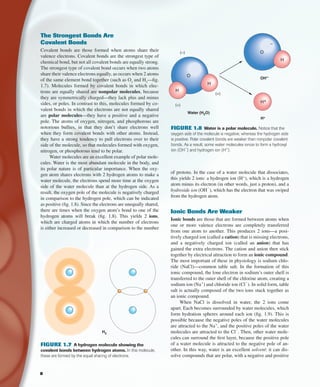 of protons. In the case of a water molecule that dissociates,
this yields 2 ions: a hydrogen ion (H+
), which is a hydrogen
atom minus its electron (in other words, just a proton), and a
hydroxide ion (OH
−
), which has the electron that was swiped
from the hydrogen atom.
Ionic Bonds Are Weaker
Ionic bonds are those that are formed between atoms when
one or more valence electrons are completely transferred
from one atom to another. This produces 2 ions—a posi-
tively charged ion (called a cation) that is missing electrons,
and a negatively charged ion (called an anion) that has
gained the extra electrons. The cation and anion then stick
together by electrical attraction to form an ionic compound.
The most important of these in physiology is sodium chlo-
ride (NaCl)—common table salt. In the formation of this
ionic compound, the lone electron in sodium’s outer shell is
transferred to the outer shell of the chlorine atom, creating a
sodium ion (Na+
) and chloride ion (Cl
−
). In solid form, table
salt is actually composed of the two ions stuck together as
an ionic compound.
When NaCl is dissolved in water, the 2 ions come
apart. Each becomes surrounded by water molecules, which
form hydration spheres around each ion (ﬁg. 1.9). This is
possible because the negative poles of the water molecules
are attracted to the Na+
, and the positive poles of the water
molecules are attracted to the Cl
−
. Then, other water mole-
cules can surround the ﬁrst layer, because the positive pole
of a water molecule is attracted to the negative pole of an-
other. In this way, water is an excellent solvent: it can dis-
solve compounds that are polar, with a negative and positive
The Strongest Bonds Are
Covalent Bonds
Covalent bonds are those formed when atoms share their
valence electrons. Covalent bonds are the strongest type of
chemical bond, but not all covalent bonds are equally strong.
The strongest type of covalent bond occurs when two atoms
share their valence electrons equally, as occurs when 2 atoms
of the same element bond together (such as O2
and H2
—ﬁg.
1.7). Molecules formed by covalent bonds in which elec-
trons are equally shared are nonpolar molecules, because
they are symmetrically charged—they lack plus and minus
sides, or poles. In contrast to this, molecules formed by co-
valent bonds in which the electrons are not equally shared
are polar molecules—they have a positive and a negative
pole. The atoms of oxygen, nitrogen, and phosphorous are
notorious bullies, in that they don’t share electrons well
when they form covalent bonds with other atoms. Instead,
they have a strong tendency to pull electrons over to their
side of the molecule, so that molecules formed with oxygen,
nitrogen, or phosphorous tend to be polar.
Water molecules are an excellent example of polar mole-
cules. Water is the most abundant molecule in the body, and
its polar nature is of particular importance. When the oxy-
gen atom shares electrons with 2 hydrogen atoms to make a
water molecule, the electrons spend more time at the oxygen
side of the water molecule than at the hydrogen side. As a
result, the oxygen pole of the molecule is negatively charged
in comparison to the hydrogen pole, which can be indicated
as positive (ﬁg. 1.8). Since the electrons are unequally shared,
there are times when the oxygen atom’s bond to one of the
hydrogen atoms will break (ﬁg. 1.8). This yields 2 ions,
which are charged atoms in which the number of electrons
is either increased or decreased in comparison to the number
H2
FIGURE 1.7 A hydrogen molecule showing the
covalent bonds between hydrogen atoms. In this molecule,
these are formed by the equal sharing of electrons.
Water (H2O)
O
H
H
OH–
O
(+)
H+
(–)
(+)
H+
H
–
FIGURE 1.8 Water is a polar molecule. Notice that the
oxygen side of the molecule is negative, whereas the hydrogen side
is positive. Polar covalent bonds are weaker than nonpolar covalent
bonds. As a result, some water molecules ionize to form a hydroxyl
ion (OH
−
) and hydrogen ion (H+
).
8
fox03490_ch01_001_026.indd 8fox03490_ch01_001_026.indd 8 11/3/07 9:14:49 AM11/3/07 9:14:49 AM
 
