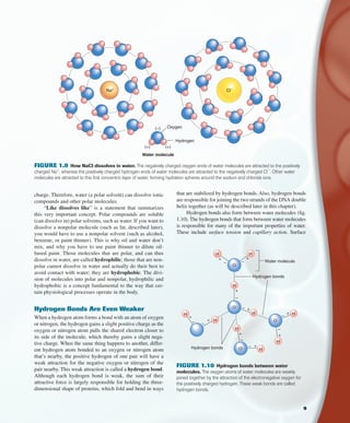 that are stabilized by hydrogen bonds. Also, hydrogen bonds
are responsible for joining the two strands of the DNA double
helix together (as will be described later in this chapter).
Hydrogen bonds also form between water molecules (ﬁg.
1.10). The hydrogen bonds that form between water molecules
is responsible for many of the important properties of water.
These include surface tension and capillary action. Surface
charge. Therefore, water (a polar solvent) can dissolve ionic
compounds and other polar molecules.
“Like dissolves like” is a statement that summarizes
this very important concept. Polar compounds are soluble
(can dissolve in) polar solvents, such as water. If you want to
dissolve a nonpolar molecule (such as fat, described later),
you would have to use a nonpolar solvent (such as alcohol,
benzene, or paint thinner). This is why oil and water don’t
mix, and why you have to use paint thinner to dilute oil-
based paint. Those molecules that are polar, and can thus
dissolve in water, are called hydrophilic; those that are non-
polar cannot dissolve in water and actually do their best to
avoid contact with water; they are hydrophobic. The divi-
sion of molecules into polar and nonpolar, hydrophilic and
hydrophobic is a concept fundamental to the way that cer-
tain physiological processes operate in the body.
Hydrogen Bonds Are Even Weaker
When a hydrogen atom forms a bond with an atom of oxygen
or nitrogen, the hydrogen gains a slight positive charge as the
oxygen or nitrogen atom pulls the shared electron closer to
its side of the molecule, which thereby gains a slight nega-
tive charge. When the same thing happens to another, differ-
ent hydrogen atom bonded to an oxygen or nitrogen atom
that’s nearby, the positive hydrogen of one pair will have a
weak attraction for the negative oxygen or nitrogen of the
pair nearby. This weak attraction is called a hydrogen bond.
Although each hydrogen bond is weak, the sum of their
attractive force is largely responsible for holding the three-
dimensional shape of proteins, which fold and bend in ways
Water molecule
Oxygen
Hydrogen
Na+ Cl–
(+)(+)
(–)
FIGURE 1.9 How NaCI dissolves in water. The negatively charged oxygen-ends of water molecules are attracted to the positively
charged Na+
, whereas the positively charged hydrogen-ends of water molecules are attracted to the negatively charged CI
−
. Other water
molecules are attracted to this ﬁrst concentric layer of water, forming hydration spheres around the sodium and chloride ions.
.............
.............
.............
O
H
++
–– Water molecule
...........
H
H
O
O
H
+
–
– +
Hydrogen bonds
Hydrogen bonds
–
+ H
H
–
+
H
O H
–
+
+–
H
H
+
– +
–
FIGURE 1.10 Hydrogen bonds between water
molecules. The oxygen atoms of water molecules are weakly
joined together by the attraction of the electronegative oxygen for
the positively charged hydrogen. These weak bonds are called
hydrogen bonds.
9
fox03490_ch01_001_026.indd 9fox03490_ch01_001_026.indd 9 11/3/07 9:15:16 AM11/3/07 9:15:16 AM
 
