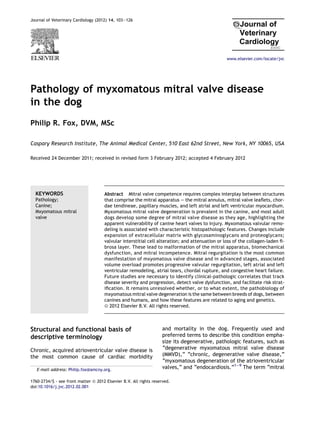 Pathology of myxomatous mitral valve disease
in the dog
Philip R. Fox, DVM, MSc
Caspary Research Institute, The Animal Medical Center, 510 East 62nd Street, New York, NY 10065, USA
Received 24 December 2011; received in revised form 3 February 2012; accepted 4 February 2012
KEYWORDS
Pathology;
Canine;
Mxyomatous mitral
valve
Abstract Mitral valve competence requires complex interplay between structures
that comprise the mitral apparatus e the mitral annulus, mitral valve leaflets, chor-
dae tendineae, papillary muscles, and left atrial and left ventricular myocardium.
Myxomatous mitral valve degeneration is prevalent in the canine, and most adult
dogs develop some degree of mitral valve disease as they age, highlighting the
apparent vulnerability of canine heart valves to injury. Myxomatous valvular remo-
deling is associated with characteristic histopathologic features. Changes include
expansion of extracellular matrix with glycosaminoglycans and proteoglycans;
valvular interstitial cell alteration; and attenuation or loss of the collagen-laden fi-
brosa layer. These lead to malformation of the mitral apparatus, biomechanical
dysfunction, and mitral incompetence. Mitral regurgitation is the most common
manifestation of mxyomatous valve disease and in advanced stages, associated
volume overload promotes progressive valvular regurgitation, left atrial and left
ventricular remodeling, atrial tears, chordal rupture, and congestive heart failure.
Future studies are necessary to identify clinical-pathologic correlates that track
disease severity and progression, detect valve dysfunction, and facilitate risk strat-
ification. It remains unresolved whether, or to what extent, the pathobiology of
mxyomatous mitral valve degeneration is the same between breeds of dogs, between
canines and humans, and how these features are related to aging and genetics.
ª 2012 Elsevier B.V. All rights reserved.
Structural and functional basis of
descriptive terminology
Chronic, acquired atrioventricular valve disease is
the most common cause of cardiac morbidity
and mortality in the dog. Frequently used and
preferred terms to describe this condition empha-
size its degenerative, pathologic features, such as
“degenerative myxomatous mitral valve disease
(MMVD),” “chronic, degenerative valve disease,”
“myxomatous degeneration of the atrioventricular
valves,” and “endocardiosis.”1e9
The term “mitral
E-mail address: Philip.fox@amcny.org.
1760-2734/$ - see front matter ª 2012 Elsevier B.V. All rights reserved.
doi:10.1016/j.jvc.2012.02.001
Journal of Veterinary Cardiology (2012) 14, 103e126
www.elsevier.com/locate/jvc
 