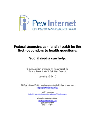 Federal agencies can (and should) be the
  first responders to health questions.

              Social media can help.

           A presentation prepared by Susannah Fox
             for the Federal HIV/AIDS Web Council

                           January 20, 2010


    All Pew Internet Project studies are available for free on our site:
                        http://pewinternet.org/
                           Health research:
             http://www.pewinternet.org/topics/Health.aspx

                         Questions or comments:
                          sfox@pewinternet.org
                             @SusannahFox
                              202-419-4511
 