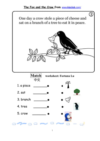 The Fox and the Crow from www.kizclub.com/




             Match   worksheet: Fortuna Lu
              中文
1. a piece    _______●          ●


2. sat        _______●          ●


3. branch     _______●          ●


4. tree       _______●          ●


5. crow      _______   ●        ●   ●




                           1
 