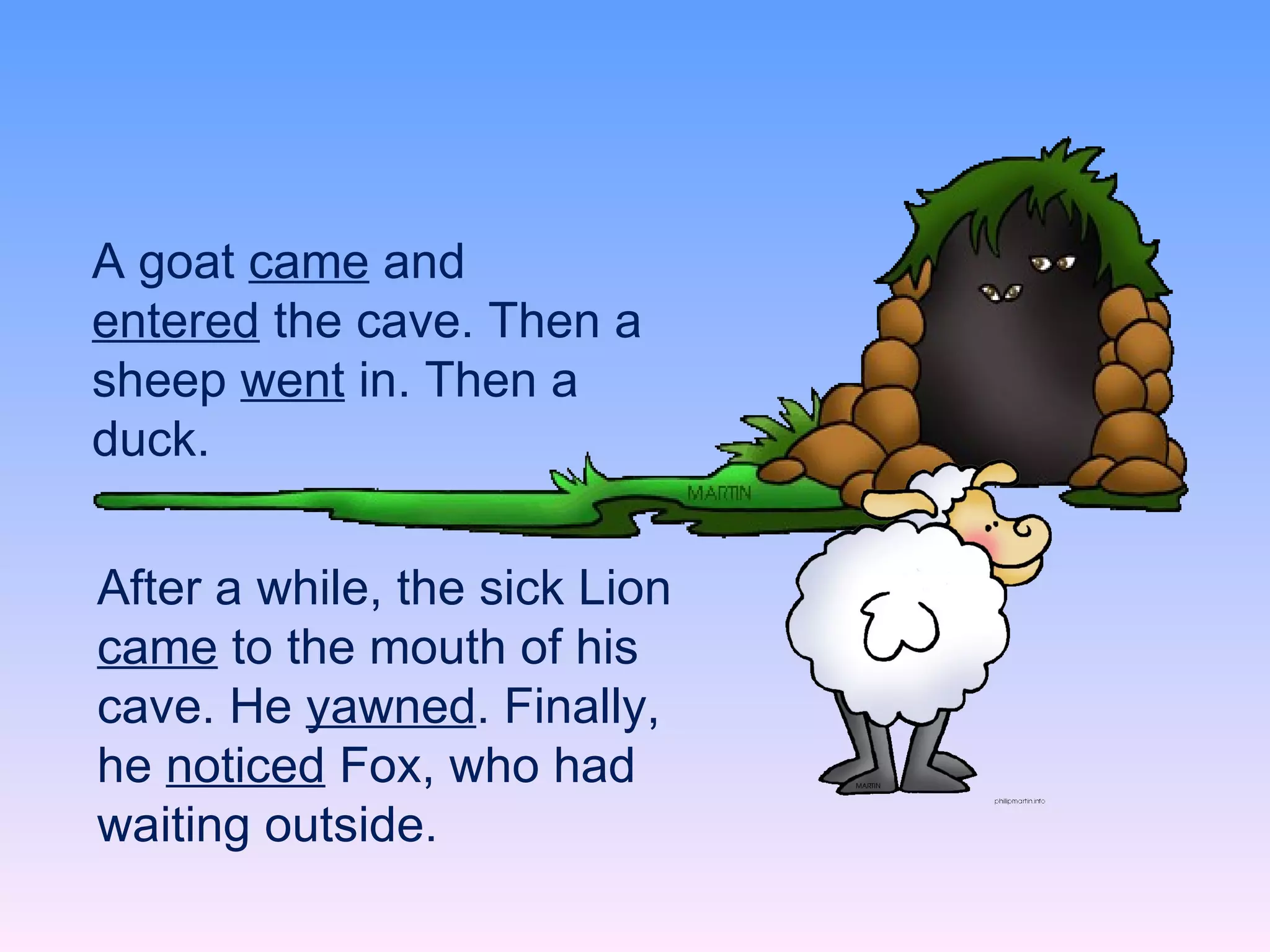 A goat  came  and  entered  the cave. Then a sheep  went  in. Then a duck.  After a while, the sick Lion  came  to the mouth of his cave. He  yawned . Finally, he  noticed  Fox, who had waiting outside. 