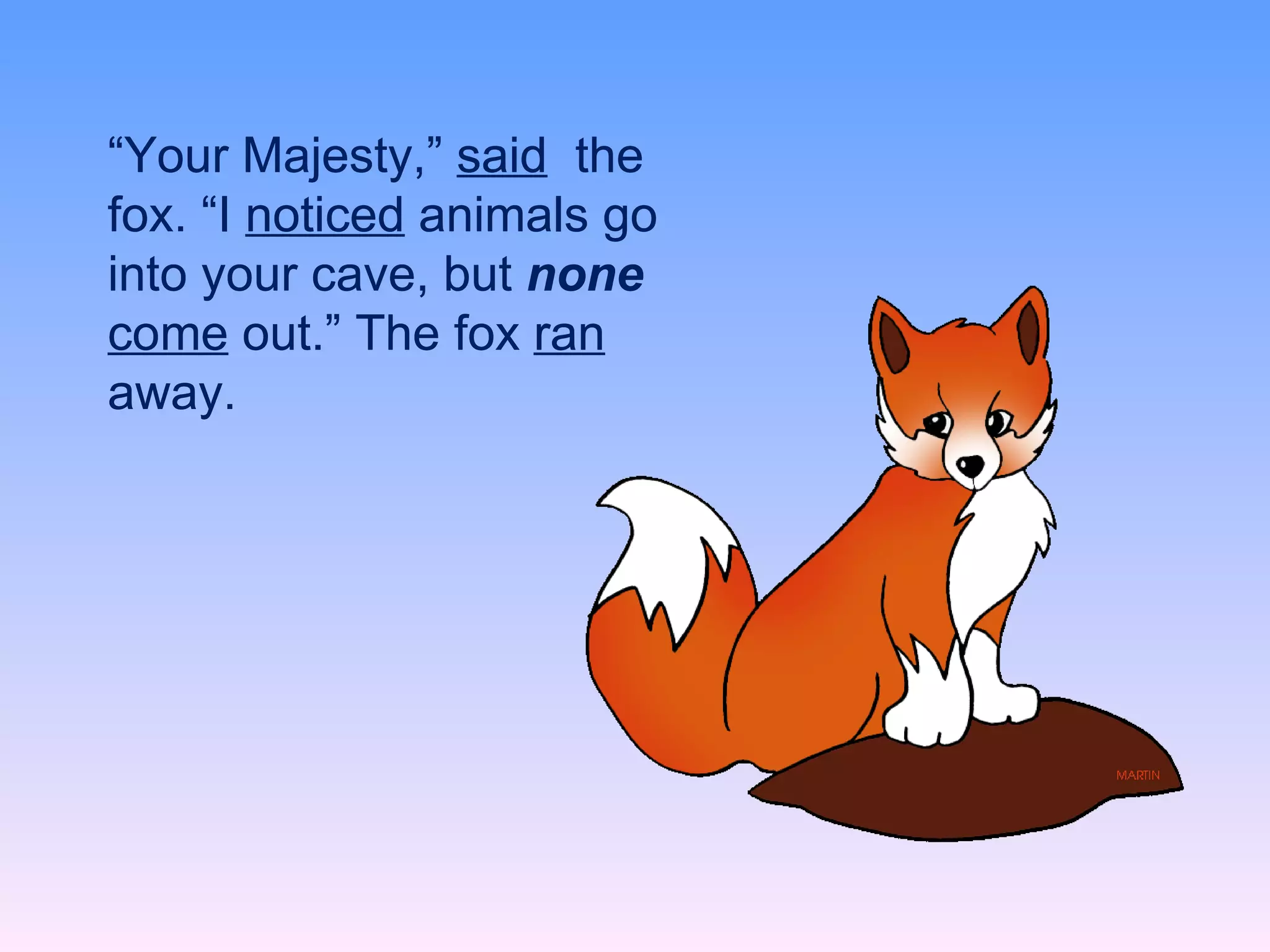 “ Your Majesty,” said  the fox. “I noticed animals go into your cave, but  none  come out.” The fox ran away. “ Your Majesty,”  said   the fox. “I  noticed  animals go into your cave, but  none  come  out.” The fox  ran  away. 
