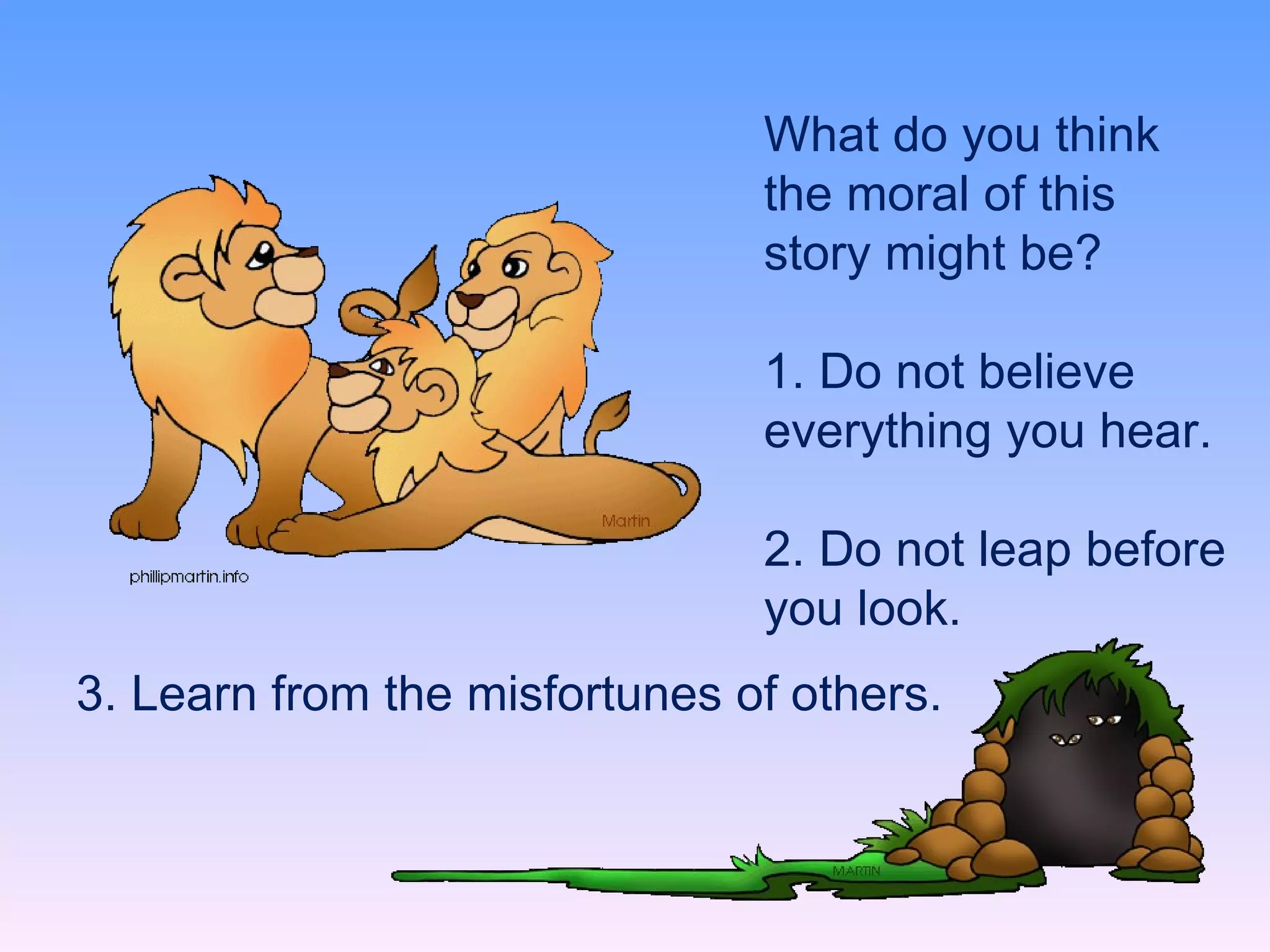 What do you think the moral of this story might be? 1. Do not believe everything you hear.   2. Do not leap before you look.  3. Learn from the misfortunes of others. 