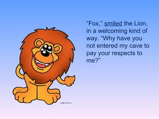 “ Fox,”  smiled  the Lion, in a welcoming kind of way. “Why have you not entered my cave to pay your respects to me?” 