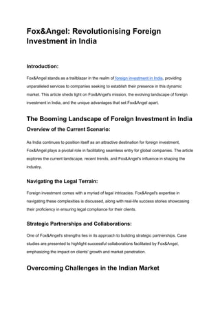 Fox&Angel: Revolutionising Foreign
Investment in India
Introduction:
Fox&Angel stands as a trailblazer in the realm of foreign investment in India, providing
unparalleled services to companies seeking to establish their presence in this dynamic
market. This article sheds light on Fox&Angel's mission, the evolving landscape of foreign
investment in India, and the unique advantages that set Fox&Angel apart.
The Booming Landscape of Foreign Investment in India
Overview of the Current Scenario:
As India continues to position itself as an attractive destination for foreign investment,
Fox&Angel plays a pivotal role in facilitating seamless entry for global companies. The article
explores the current landscape, recent trends, and Fox&Angel's influence in shaping the
industry.
Navigating the Legal Terrain:
Foreign investment comes with a myriad of legal intricacies. Fox&Angel's expertise in
navigating these complexities is discussed, along with real-life success stories showcasing
their proficiency in ensuring legal compliance for their clients.
Strategic Partnerships and Collaborations:
One of Fox&Angel's strengths lies in its approach to building strategic partnerships. Case
studies are presented to highlight successful collaborations facilitated by Fox&Angel,
emphasizing the impact on clients' growth and market penetration.
Overcoming Challenges in the Indian Market
 