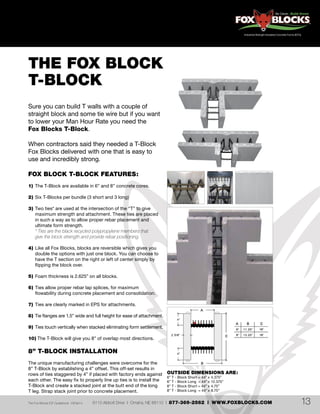 6110 Abbott Drive | Omaha, NE 68110 | 877-369-2562 | WWW.FOXBLOCKS.COMThe Fox Blocks ICF Guidebook V2Feb14 13
THE FOX BLOCK
T-BLOCK
Sure you can build T walls with a couple of
straight block and some tie wire but if you want
to lower your Man Hour Rate you need the
Fox Blocks T-Block.
When contractors said they needed a T-Block
Fox Blocks delivered with one that is easy to
use and incredibly strong.
FOX BLOCK T-BLOCK FEATURES:
1)	 The T-Block are available in 6” and 8” concrete cores.
2)	Six T-Blocks per bundle (3 short and 3 long)
3)	Two ties* are used at the intersection of the “T” to give
	 maximum strength and attachment. These ties are placed
	 in such a way as to allow proper rebar placement and
	 ultimate form strength.
	 * Ties are the black recycled polypropylene members that
	 give the block strength and provide rebar positioning.
4)	Like all Fox Blocks, blocks are reversible which gives you
	 double the options with just one block. You can choose to
	 have the T section on the right or left of center simply by
	 flipping the block over.
5)	Foam thickness is 2.625” on all blocks.
6)	Ties allow proper rebar lap splices, for maximum
	 flowability during concrete placement and consolidation.
7)	 Ties are clearly marked in EPS for attachments.
8)	Tie flanges are 1.5” wide and full height for ease of attachment.
9)	Ties touch vertically when stacked eliminating form settlement.
10) The T-Block will give you 8” of overlap most directions.
8” T-BLOCK INSTALLATION
The unique manufacturing challenges were overcome for the
8” T-Block by establishing a 4” offset. This off-set results in
rows of ties staggered by 4” if placed with factory ends against
each other. The easy fix to properly line up ties is to install the
T-Block and create a stacked joint at the butt end of the long
T leg. Strap stack joint prior to concrete placement.
OUTSIDE DIMENSIONS ARE:
6” T - Block Short = 44”	x	4.375”
6” T - Block Long = 44”	x	12.375”
8” T - Block Short = 44”	x	4.75”
8” T - Block Long = 44”	x	8.75”
 