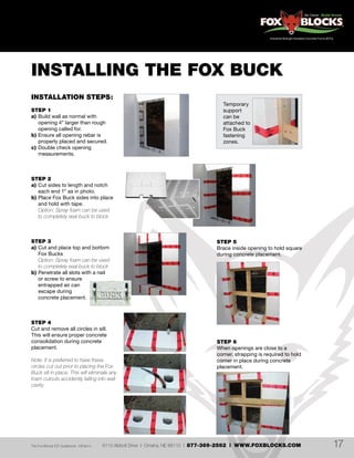 6110 Abbott Drive | Omaha, NE 68110 | 877-369-2562 | WWW.FOXBLOCKS.COMThe Fox Blocks ICF Guidebook V2Feb14 17
INSTALLING THE FOX BUCK
INSTALLATION STEPS:
STEP 1
a)	Build wall as normal with
	 opening 4” larger than rough
	 opening called for.
b)	Ensure all opening rebar is
	 properly placed and secured.
c)	Double check opening
	measurements.
STEP 2
a)	Cut sides to length and notch
	 each end 1” as in photo.
b)	Place Fox Buck sides into place
	 and hold with tape.
	 Option: Spray foam can be used
	 to completely seal buck to block
STEP 3
a)	Cut and place top and bottom
	 Fox Bucks
	 Option: Spray foam can be used
	 to completely seal buck to block
b)	Penetrate all slots with a nail
	 or screw to ensure
	 entrapped air can
	 escape during
	 concrete placement.
STEP 4
Cut and remove all circles in sill.
This will ensure proper concrete
consolidation during concrete
placement.
Note: It is preferred to have these
circles cut out prior to placing the Fox
Buck sill in place. This will eliminate any
foam cutouts accidently falling into wall
cavity.
STEP 5
Brace inside opening to hold square
during concrete placement.
STEP 6
When openings are close to a
corner, strapping is required to hold
corner in place during concrete
placement.
Temporary
support
can be
attached to
Fox Buck
fastening
zones.
 