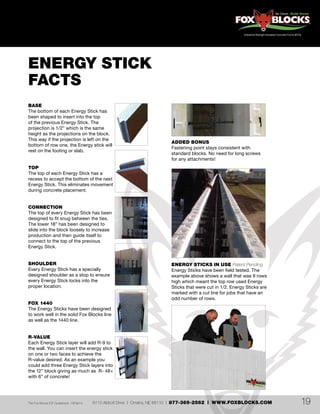 6110 Abbott Drive | Omaha, NE 68110 | 877-369-2562 | WWW.FOXBLOCKS.COMThe Fox Blocks ICF Guidebook V2Feb14 19
BASE
The bottom of each Energy Stick has
been shaped to insert into the top
of the previous Energy Stick. The
projection is 1/2” which is the same
height as the projections on the block.
This way if the projection is left on the
bottom of row one, the Energy stick will
rest on the footing or slab.
TOP
The top of each Energy Stick has a
recess to accept the bottom of the next
Energy Stick. This eliminates movement
during concrete placement.
CONNECTION
The top of every Energy Stick has been
designed to fit snug between the ties.
The lower 18” has been designed to
slide into the block loosely to increase
production and then guide itself to
connect to the top of the previous
Energy Stick.
SHOULDER
Every Energy Stick has a specially
designed shoulder as a stop to ensure
every Energy Stick locks into the
proper location.
FOX 1440
The Energy Sticks have been designed
to work well in the solid Fox Blocks line
as well as the 1440 line.
R-VALUE
Each Energy Stick layer will add R-9 to
the wall. You can insert the energy stick
on one or two faces to achieve the
R-value desired. As an example you
could add three Energy Stick layers into
the 12” block giving as much as R- 48+
with 6” of concrete!
ADDED BONUS
Fastening point stays consistent with
standard blocks. No need for long screws
for any attachments!
ENERGY STICK
FACTS
ENERGY STICKS IN USE Patent Pending
Energy Sticks have been field tested. The
example above shows a wall that was 9 rows
high which meant the top row used Energy
Sticks that were cut in 1/2. Energy Sticks are
marked with a cut line for jobs that have an
odd number of rows.
 