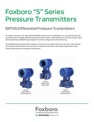 Foxboro “S” Series
Pressure Transmitters
IDP10S Differential Pressure Transmitters
The Foxboro Pressure “S” Series Model IDP10S transmitter is an intelligent, two-wire transmitter that
provides precise, reliable differential pressure measurement and transmits a 4 to 20 mA output signal
with a superimposed HART digital signal for remote configuration and monitoring.
The IDP10S pressure transmitter enables customers to accurately track in-service time, which allows
for predictive maintenance and can reduce inventory costs with a wide range of applications that
traditionally require two separate transmitters.
IDP10S
LOW PROFILE
STRUCTURE LP1
IDP10S
TRADITIONAL
STRUCTURE
IDP10S
LOW PROFILE
STRUCTURE LP2
 