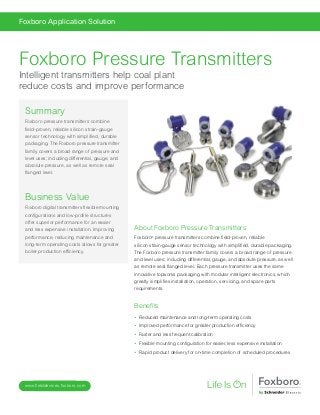 www.fielddevices.foxboro.com
Foxboro Application Solution
About Foxboro Pressure Transmitters
Foxboro®
pressure transmitters combine field-proven, reliable
silicon strain-gauge sensor technology with simplified, durable packaging.
The Foxboro pressure transmitter family covers a broad range of pressure
and level uses; including differential, gauge, and absolute pressure, as well
as remote seal flanged level. Each pressure transmitter uses the same
innovative topworks packaging with modular intelligent electronics, which
greatly simplifies installation, operation, servicing, and spare parts
requirements.
Benefits
•  Reduced maintenance and long-term operating costs
•  Improved performance for greater production efficiency
•  Faster and less frequent calibration
•  Flexible mounting configuration for easier, less expensive installation
•  Rapid product delivery for on-time completion of scheduled procedures
Summary
Foxboro pressure transmitters combine
field-proven, reliable silicon strain-gauge
sensor technology with simplified, durable
packaging. The Foxboro pressure transmitter
family covers a broad range of pressure and
level uses; including differential, gauge, and
absolute pressure, as well as remote seal
flanged level.
Business Value
Foxboro digital transmitters flexible mounting
configurations and low-profile structures
offer superior performance for an easier
and less expensive installation. Improving
performance, reducing maintenance and
long-term operating costs allows for greater
boiler production efficiency.
Foxboro Pressure Transmitters
Intelligent transmitters help coal plant
reduce costs and improve performance
 
