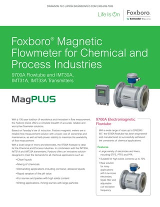 With a 100-year tradition of excellence and innovation in flow measurement,
the Foxboro brand offers a complete breadth of accurate, reliable and
worry-free flowmeter solutions.
Based on Faraday’s law of induction, Foxboro magnetic meters are a
reliable flow measurement solution with a lower cost of ownership and
maintenance, as well as field-proven stability to maximize the availability
of flow measurement.
With a wide range of liners and electrodes, the 9700A flowtube is ideal
for the Chemical and Process industries. In combination with the IMT30A,
IMT31A and IMT33A transmitters, Foxboro offers an innovative solution
designed to meet the demands for all chemical applications such as: 	
• Clean liquids	
• Mixing of chemicals	
• Demanding applications including corrosive, abrasive liquids	
• Rapid variation of the pH value	
• For slurries and pastes with high solids content	
• Drilling applications, mining slurries with large particles
With a wide range of sizes up to DN2000 /
80”, the 9700A flowtube has been engineered
and manufactured to successfully withstand
the constraints of chemical applications.
Features
• Large variety of electrodes and liners,
including ETFE, PTFE and PFA
• Suitable for high solids contents up to 70%
• Real solution
for noisy
applications
with Low-noise
electrodes,
Spike filter and
adjustable
coil excitation
frequency
9700A Electromagnetic
Flowtube
9700A Flowtube and IMT30A,
IMT31A, IMT33A Transmitters
Foxboro®
Magnetic
Flowmeter for Chemical and
Process Industries
SWANSON FLO | WWW.SWANSONFLO.COM | 800-288-7926
 