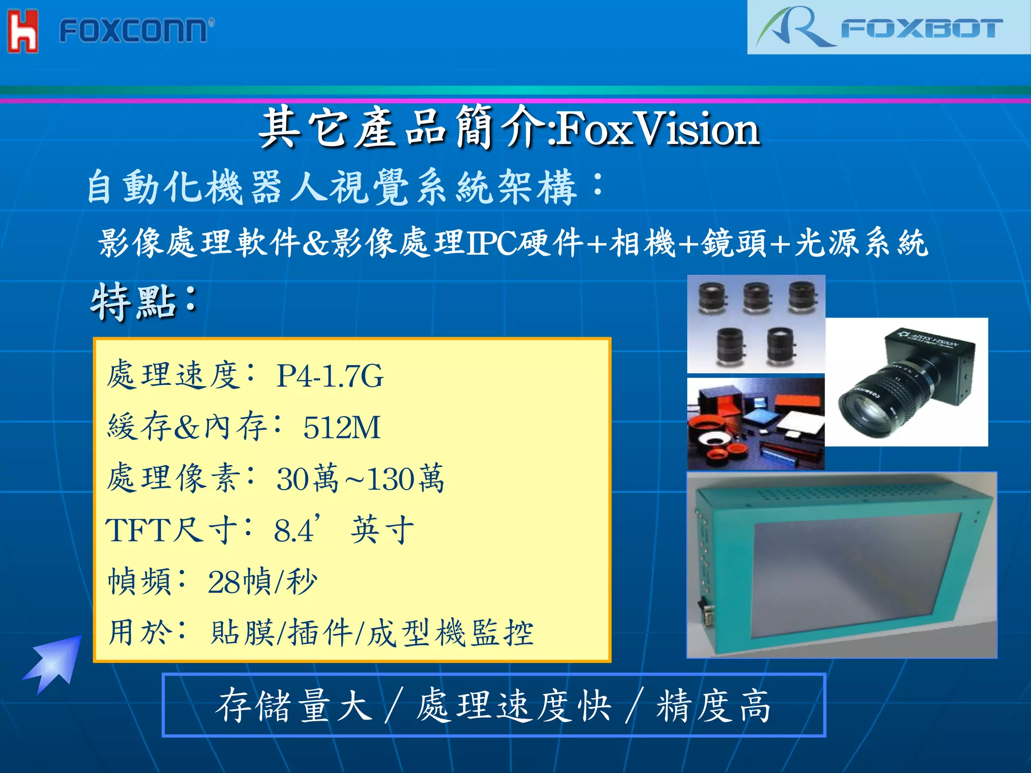 其它產品簡介:FoxVision	
 
處理速度﹕P4-1.7G
緩存內存﹕512M
處理像素﹕30萬~130萬
TFT尺寸﹕8.4’英寸
幀頻﹕28幀/秒
用於﹕貼膜/插件/成型機監控	
 	
 
存儲量大／處理速度快／精度高
特點﹕
自動化機器人視覺系統架構：
影像處理軟件影像處理IPC硬件+相機+鏡頭+光源系統	
 
 