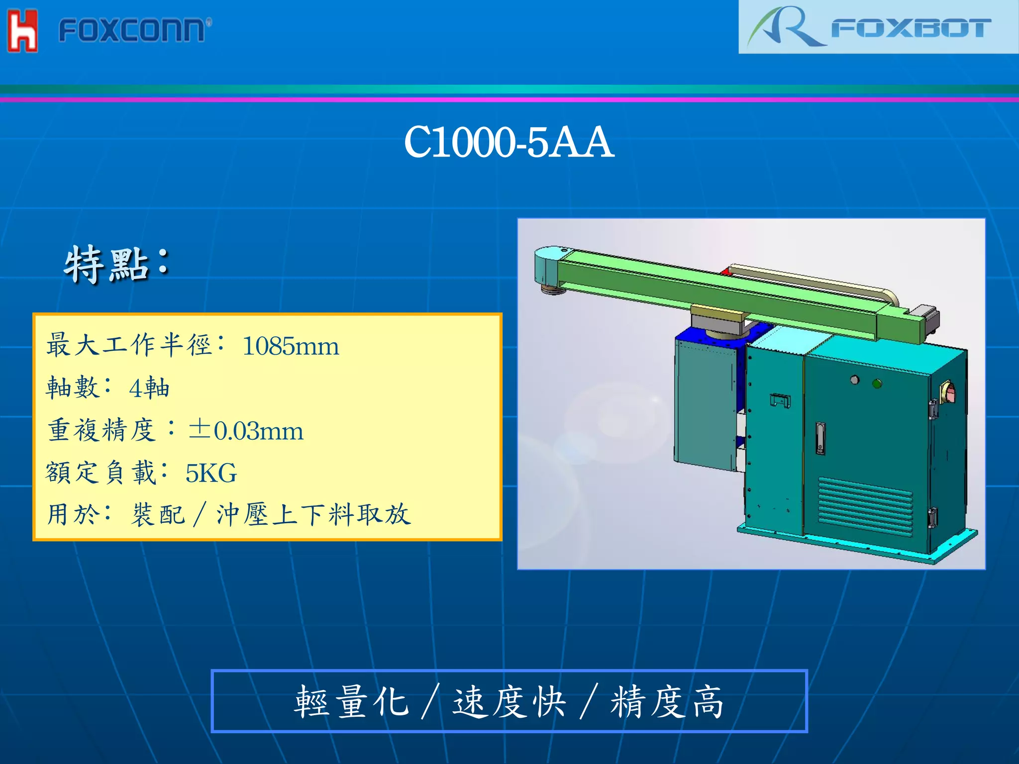 C1000-5AA	
 
最大工作半徑﹕1085mm	
 
軸數﹕4軸	
 
重複精度︰±0.03mm	
 
額定負載﹕5KG
用於﹕裝配／沖壓上下料取放	
 
輕量化／速度快／精度高
特點﹕
 