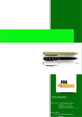 Manufacturing high quality
writing instruments and
Promotional stationery.
2013
Promotional Pens &
Stationery Catalogue
FOX BRAINS:
H.O. Add: 5th
floor,Business classic
Chincholi , S.V road
Malad (west) Mumbai
Branch office:
Add:117/l/129 Naveen Nagar ,
Kanpur
 
