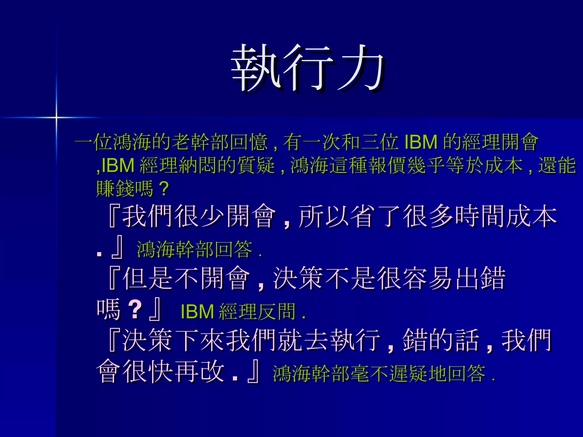 執行力 一位鴻海的老幹部回憶 , 有一次和三位 IBM 的經理開會 ,IBM 經理納悶的質疑 , 鴻海這種報價幾乎等於成本 , 還能賺錢嗎 ? 『我們很少開會 , 所以省了很多時間成本 . 』 鴻海幹部回答 . 『但是不開會 , 決策不是很容易出錯嗎 ? 』 IBM 經理反問 . 『決策下來我們就去執行 , 錯的話 , 我們會很快再改 . 』 鴻海幹部毫不遲疑地回答 . 