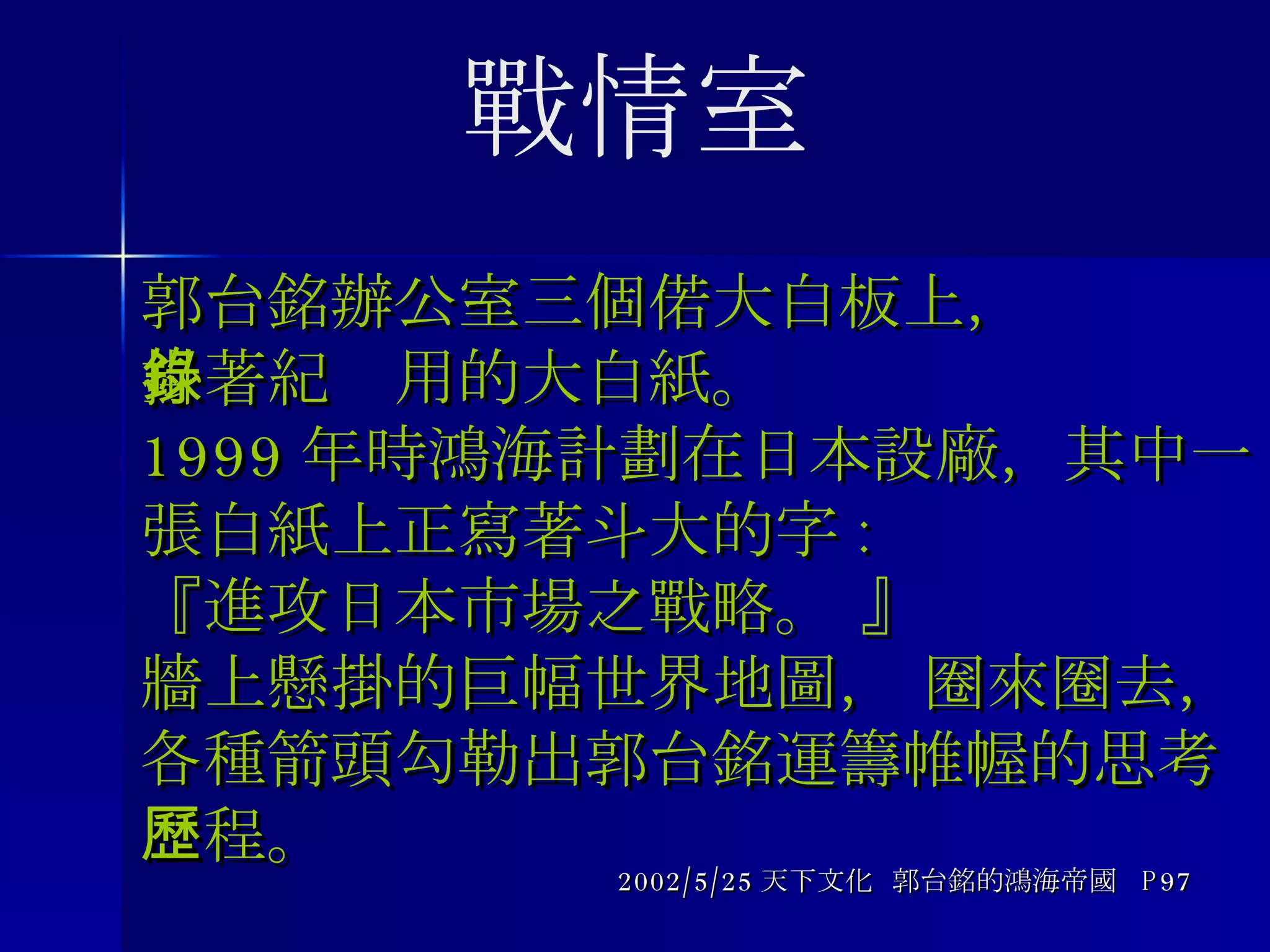 郭台銘辦公室三個偌大白板上， 掛著紀錄用的大白紙。 1999 年時鴻海計劃在日本設廠，其中一張白紙上正寫著斗大的字 : 『進攻日本市場之戰略。 』 牆上懸掛的巨幅世界地圖， 圈來圈去， 各種箭頭勾勒出郭台銘運籌帷幄的思考歷程。 2002/5/25 天下文化  郭台銘的鴻海帝國  P97 戰情室 