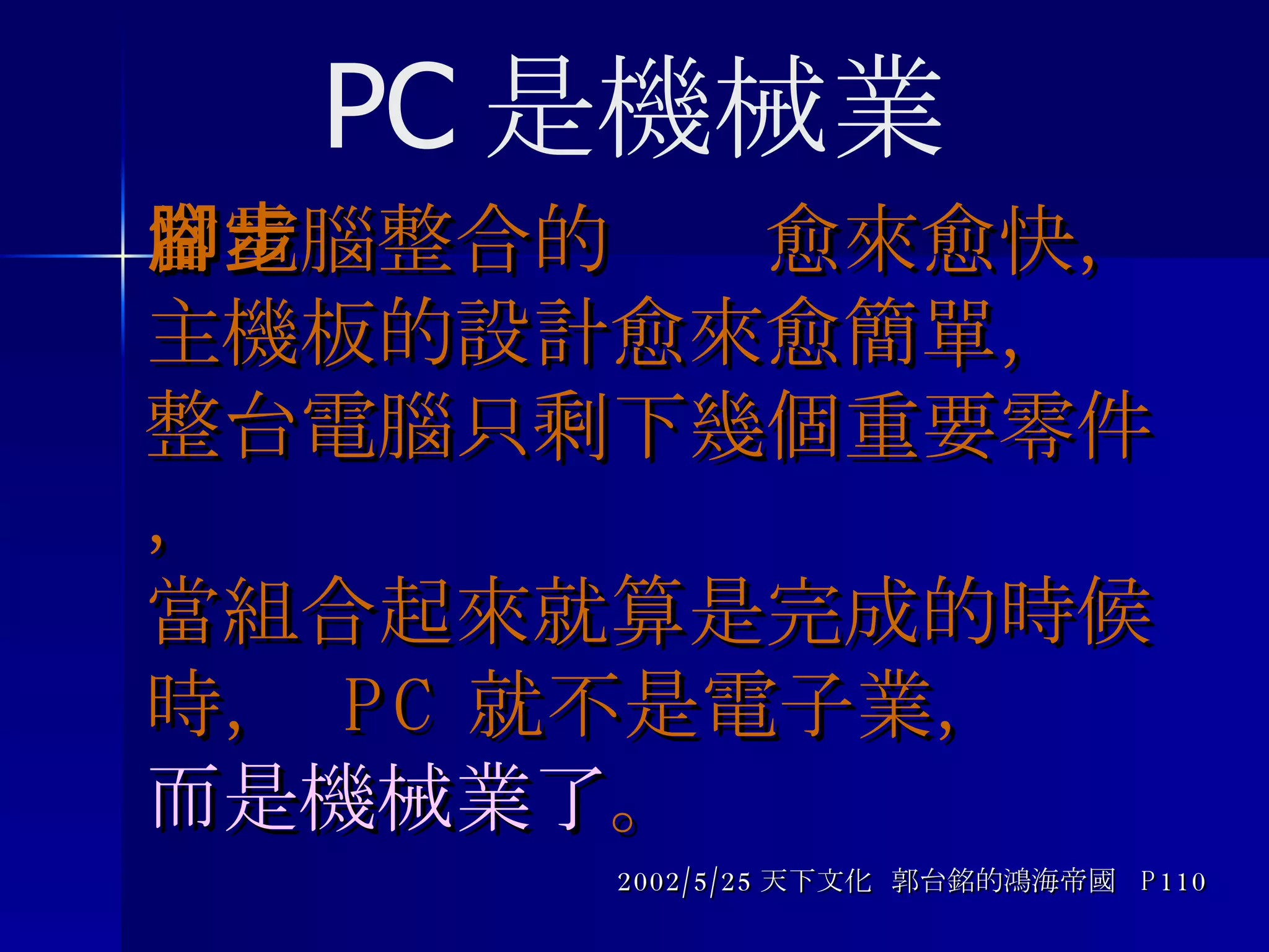 當電腦整合的腳步愈來愈快， 主機板的設計愈來愈簡單，  整台電腦只剩下幾個重要零件， 當組合起來就算是完成的時候時，  PC 就不是電子業， 而是機械業了 。 2002/5/25 天下文化  郭台銘的鴻海帝國  P110 PC 是機械業 